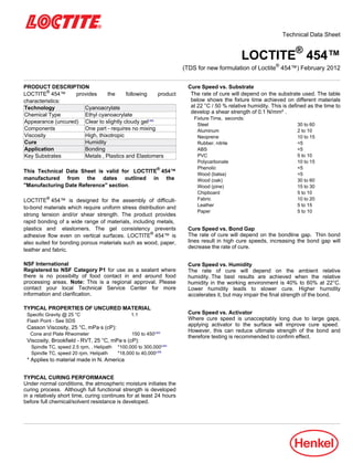 Technical Data Sheet
LOCTITE®
454™
(TDS for new formulation of Loctite®
454™) February-2012
PRODUCT DESCRIPTION
LOCTITE®
454™ provides the following product
characteristics:
Technology Cyanoacrylate
Chemical Type Ethyl cyanoacrylate
Appearance (uncured) Clear to slightly cloudy gelLMS
Components One part - requires no mixing
Viscosity High, thixotropic
Cure Humidity
Application Bonding
Key Substrates Metals , Plastics and Elastomers
This Technical Data Sheet is valid for LOCTITE®
454™
manufactured from the dates outlined in the
"Manufacturing Date Reference" section.
LOCTITE®
454™ is designed for the assembly of difficult-
to-bond materials which require uniform stress distribution and
strong tension and/or shear strength. The product provides
rapid bonding of a wide range of materials, including metals,
plastics and elastomers. The gel consistency prevents
adhesive flow even on vertical surfaces. LOCTITE®
454™ is
also suited for bonding porous materials such as wood, paper,
leather and fabric.
NSF International
Registered to NSF Category P1 for use as a sealant where
there is no possibilty of food contact in and around food
processing areas. Note: This is a regional approval. Please
contact your local Technical Service Center for more
information and clarification.
TYPICAL PROPERTIES OF UNCURED MATERIAL
Specific Gravity @ 25 °C 1.1
Flash Point - See SDS
Casson Viscosity, 25 °C, mPa·s (cP):
Cone and Plate Rheometer 150 to 450LMS
Viscosity, Brookfield - RVT, 25 °C, mPa·s (cP):
Spindle TC, speed 2.5 rpm, , Helipath *100,000 to 300,000LMS
Spindle TC, speed 20 rpm, Helipath *18,000 to 40,000LMS
* Applies to material made in N. America
TYPICAL CURING PERFORMANCE
Under normal conditions, the atmospheric moisture initiates the
curing process. Although full functional strength is developed
in a relatively short time, curing continues for at least 24 hours
before full chemical/solvent resistance is developed.
Cure Speed vs. Substrate
The rate of cure will depend on the substrate used. The table
below shows the fixture time achieved on different materials
at 22 °C / 50 % relative humidity. This is defined as the time to
develop a shear strength of 0.1 N/mm².
Fixture Time, seconds:
Steel 30 to 60
Aluminum 2 to 10
Neoprene 10 to 15
Rubber, nitrile <5
ABS <5
PVC 5 to 10
Polycarbonate 10 to 15
Phenolic <5
Wood (balsa) <5
Wood (oak) 30 to 60
Wood (pine) 15 to 30
Chipboard 5 to 10
Fabric 10 to 20
Leather 5 to 15
Paper 5 to 10
Cure Speed vs. Bond Gap
The rate of cure will depend on the bondline gap. Thin bond
lines result in high cure speeds, increasing the bond gap will
decrease the rate of cure.
Cure Speed vs. Humidity
The rate of cure will depend on the ambient relative
humidity. The best results are achieved when the relative
humidity in the working environment is 40% to 60% at 22°C.
Lower humidity leads to slower cure. Higher humidity
accelerates it, but may impair the final strength of the bond.
Cure Speed vs. Activator
Where cure speed is unacceptably long due to large gaps,
applying activator to the surface will improve cure speed.
However, this can reduce ultimate strength of the bond and
therefore testing is recommended to confirm effect.
 