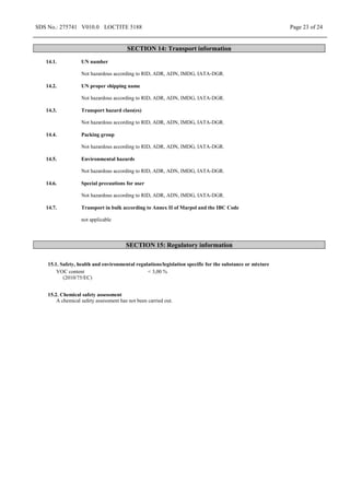 SDS No.: 275741 V010.0 LOCTITE 5188 Page 23 of 24
SECTION 14: Transport information
14.1. UN number
Not hazardous according to RID, ADR, ADN, IMDG, IATA-DGR.
14.2. UN proper shipping name
Not hazardous according to RID, ADR, ADN, IMDG, IATA-DGR.
14.3. Transport hazard class(es)
Not hazardous according to RID, ADR, ADN, IMDG, IATA-DGR.
14.4. Packing group
Not hazardous according to RID, ADR, ADN, IMDG, IATA-DGR.
14.5. Environmental hazards
Not hazardous according to RID, ADR, ADN, IMDG, IATA-DGR.
14.6. Special precautions for user
Not hazardous according to RID, ADR, ADN, IMDG, IATA-DGR.
14.7. Transport in bulk according to Annex II of Marpol and the IBC Code
not applicable
SECTION 15: Regulatory information
15.1. Safety, health and environmental regulations/legislation specific for the substance or mixture
VOC content
(2010/75/EC)
< 3,00 %
15.2. Chemical safety assessment
A chemical safety assessment has not been carried out.
 