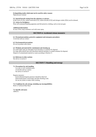 SDS No.: 275741 V010.0 LOCTITE 5188 Page 5 of 24
Extinguishing media which must not be used for safety reasons:
High pressure waterjet
5.2. Special hazards arising from the substance or mixture
In the event of a fire, carbon monoxide (CO), carbon dioxide (CO2) and nitrogen oxides (NOx) can be released.
5.3. Advice for firefighters
Wear self-contained breathing apparatus and full protective clothing, such as turn-out gear.
Additional information:
In case of fire, keep containers cool with water spray.
SECTION 6: Accidental release measures
6.1. Personal precautions, protective equipment and emergency procedures
Avoid skin and eye contact.
6.2. Environmental precautions
Do not let product enter drains.
6.3. Methods and material for containment and cleaning up
For small spills wipe up with paper towel and place in container for disposal.
For large spills absorb onto inert absorbent material and place in sealed container for disposal.
Dispose of contaminated material as waste according to Section 13.
6.4. Reference to other sections
See advice in section 8
SECTION 7: Handling and storage
7.1. Precautions for safe handling
Use only in well-ventilated areas.
Avoid skin and eye contact.
See advice in section 8
Hygiene measures:
Good industrial hygiene practices should be observed.
Wash hands before work breaks and after finishing work.
Do not eat, drink or smoke while working.
7.2. Conditions for safe storage, including any incompatibilities
Refer to Technical Data Sheet
7.3. Specific end use(s)
Adhesive
 