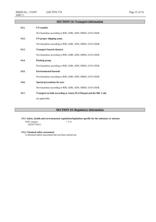 MSDS-No.: 153497
V007.3
LOCTITE 574 Page 15 of 16
SECTION 14: Transport information
14.1. UN number
Not hazardous according to RID, ADR, ADN, IMDG, IATA-DGR.
14.2. UN proper shipping name
Not hazardous according to RID, ADR, ADN, IMDG, IATA-DGR.
14.3. Transport hazard class(es)
Not hazardous according to RID, ADR, ADN, IMDG, IATA-DGR.
14.4. Packing group
Not hazardous according to RID, ADR, ADN, IMDG, IATA-DGR.
14.5. Environmental hazards
Not hazardous according to RID, ADR, ADN, IMDG, IATA-DGR.
14.6. Special precautions for user
Not hazardous according to RID, ADR, ADN, IMDG, IATA-DGR.
14.7. Transport in bulk according to Annex II of Marpol and the IBC Code
not applicable
SECTION 15: Regulatory information
15.1. Safety, health and environmental regulations/legislation specific for the substance or mixture
VOC content
(2010/75/EC)
< 3 %
15.2. Chemical safety assessment
A chemical safety assessment has not been carried out.
 