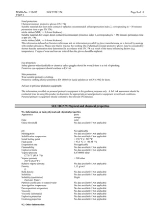 MSDS-No.: 153497
V007.3
LOCTITE 574 Page 8 of 16
Hand protection:
Chemical-resistant protective gloves (EN 374).
Suitable materials for short-term contact or splashes (recommended: at least protection index 2, corresponding to > 30 minutes
permeation time as per EN 374):
nitrile rubber (NBR; >= 0.4 mm thickness)
Suitable materials for longer, direct contact (recommended: protection index 6, corresponding to > 480 minutes permeation time
as per EN 374):
nitrile rubber (NBR; >= 0.4 mm thickness)
This information is based on literature references and on information provided by glove manufacturers, or is derived by analogy
with similar substances. Please note that in practice the working life of chemical-resistant protective gloves may be considerably
shorter than the permeation time determined in accordance with EN 374 as a result of the many influencing factors (e.g.
temperature). If signs of wear and tear are noticed then the gloves should be replaced.
Eye protection:
Safety glasses with sideshields or chemical safety goggles should be worn if there is a risk of splashing.
Protective eye equipment should conform to EN166.
Skin protection:
Wear suitable protective clothing.
Protective clothing should conform to EN 14605 for liquid splashes or to EN 13982 for dusts.
Advices to personal protection equipment:
The information provided on personal protective equipment is for guidance purposes only. A full risk assessment should be
conducted prior to using this product to determine the appropriate personal protective equipment to suit local conditions.
Personal protective equipment should conform to the relevant EN standard.
SECTION 9: Physical and chemical properties
9.1. Information on basic physical and chemical properties
Appearance paste
orange
Odor mild
Odour threshold No data available / Not applicable
pH Not applicable
Melting point No data available / Not applicable
Solidification temperature No data available / Not applicable
Initial boiling point > 150 °C (> 302 °F)
Flash point > 93,3 °C (> 199.94 °F)
Evaporation rate Not applicable
Flammability No data available / Not applicable
Explosive limits No data available / Not applicable
Vapour pressure
(27,0 °C (80.6 °F))
6,6700000 mbar
Vapour pressure
(50 °C (122 °F))
< 300 mbar
Relative vapour density: No data available / Not applicable
Density
()
1,15 g/cm3
Bulk density No data available / Not applicable
Solubility No data available / Not applicable
Solubility (qualitative)
(Solvent: Water)
Slight
Partition coefficient: n-octanol/water No data available / Not applicable
Auto-ignition temperature No data available / Not applicable
Decomposition temperature No data available / Not applicable
Viscosity No data available / Not applicable
Viscosity (kinematic) No data available / Not applicable
Explosive properties No data available / Not applicable
Oxidising properties No data available / Not applicable
9.2. Other information
 