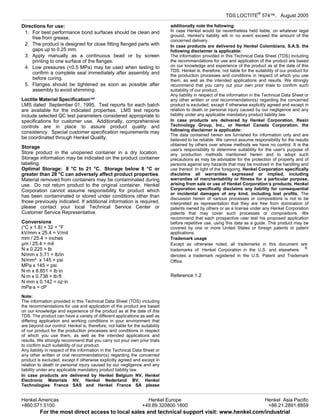 TDS LOCTITE®
574™, August-2005
Directions for use:
1. For best performance bond surfaces should be clean and
free from grease.
2. The product is designed for close fitting flanged parts with
gaps up to 0.25 mm.
3. Apply manually as a continuous bead or by screen
printing to one surface of the flanges.
4. Low pressures (<0.5 MPa) may be used when testing to
confirm a complete seal immediately after assembly and
before curing.
5. Flanges should be tightened as soon as possible after
assembly to avoid shimming.
Loctite Material SpecificationLMS
LMS dated September-01, 1995. Test reports for each batch
are available for the indicated properties. LMS test reports
include selected QC test parameters considered appropriate to
specifications for customer use. Additionally, comprehensive
controls are in place to assure product quality and
consistency. Special customer specification requirements may
be coordinated through Henkel Quality.
Storage
Store product in the unopened container in a dry location.
Storage information may be indicated on the product container
labeling.
Optimal Storage: 8 °C to 21 °C. Storage below 8 °C or
greater than 28 °C can adversely affect product properties.
Material removed from containers may be contaminated during
use. Do not return product to the original container. Henkel
Corporation cannot assume responsibility for product which
has been contaminated or stored under conditions other than
those previously indicated. If additional information is required,
please contact your local Technical Service Center or
Customer Service Representative.
Conversions
(°C x 1.8) + 32 = °F
kV/mm x 25.4 = V/mil
mm / 25.4 = inches
µm / 25.4 = mil
N x 0.225 = lb
N/mm x 5.71 = lb/in
N/mm² x 145 = psi
MPa x 145 = psi
N·m x 8.851 = lb·in
N·m x 0.738 = lb·ft
N·mm x 0.142 = oz·in
mPa·s = cP
Note:
The information provided in this Technical Data Sheet (TDS) including
the recommendations for use and application of the product are based
on our knowledge and experience of the product as at the date of this
TDS. The product can have a variety of different applications as well as
differing application and working conditions in your environment that
are beyond our control. Henkel is, therefore, not liable for the suitability
of our product for the production processes and conditions in respect
of which you use them, as well as the intended applications and
results. We strongly recommend that you carry out your own prior trials
to confirm such suitability of our product.
Any liability in respect of the information in the Technical Data Sheet or
any other written or oral recommendation(s) regarding the concerned
product is excluded, except if otherwise explicitly agreed and except in
relation to death or personal injury caused by our negligence and any
liability under any applicable mandatory product liability law.
In case products are delivered by Henkel Belgium NV, Henkel
Electronic Materials NV, Henkel Nederland BV, Henkel
Technologies France SAS and Henkel France SA please
additionally note the following:
In case Henkel would be nevertheless held liable, on whatever legal
ground, Henkel’s liability will in no event exceed the amount of the
concerned delivery.
In case products are delivered by Henkel Colombiana, S.A.S. the
following disclaimer is applicable:
The information provided in this Technical Data Sheet (TDS) including
the recommendations for use and application of the product are based
on our knowledge and experience of the product as at the date of this
TDS. Henkel is, therefore, not liable for the suitability of our product for
the production processes and conditions in respect of which you use
them, as well as the intended applications and results. We strongly
recommend that you carry out your own prior trials to confirm such
suitability of our product.
Any liability in respect of the information in the Technical Data Sheet or
any other written or oral recommendation(s) regarding the concerned
product is excluded, except if otherwise explicitly agreed and except in
relation to death or personal injury caused by our negligence and any
liability under any applicable mandatory product liability law.
In case products are delivered by Henkel Corporation, Resin
Technology Group, Inc., or Henkel Canada Corporation, the
following disclaimer is applicable:
The data contained herein are furnished for information only and are
believed to be reliable. We cannot assume responsibility for the results
obtained by others over whose methods we have no control. It is the
user's responsibility to determine suitability for the user's purpose of
any production methods mentioned herein and to adopt such
precautions as may be advisable for the protection of property and of
persons against any hazards that may be involved in the handling and
use thereof. In light of the foregoing, Henkel Corporation specifically
disclaims all warranties expressed or implied, including
warranties of merchantability or fitness for a particular purpose,
arising from sale or use of Henkel Corporation’s products. Henkel
Corporation specifically disclaims any liability for consequential
or incidental damages of any kind, including lost profits. The
discussion herein of various processes or compositions is not to be
interpreted as representation that they are free from domination of
patents owned by others or as a license under any Henkel Corporation
patents that may cover such processes or compositions. We
recommend that each prospective user test his proposed application
before repetitive use, using this data as a guide. This product may be
covered by one or more United States or foreign patents or patent
applications.
Trademark usage
Except as otherwise noted, all trademarks in this document are
trademarks of Henkel Corporation in the U.S. and elsewhere. ®
denotes a trademark registered in the U.S. Patent and Trademark
Office.
Reference 1.2
Henkel Americas
+860.571.5100
Henkel Europe
+49.89.320800.1800
Henkel Asia Pacific
+86.21.2891.8859
For the most direct access to local sales and technical support visit: www.henkel.com/industrial
 