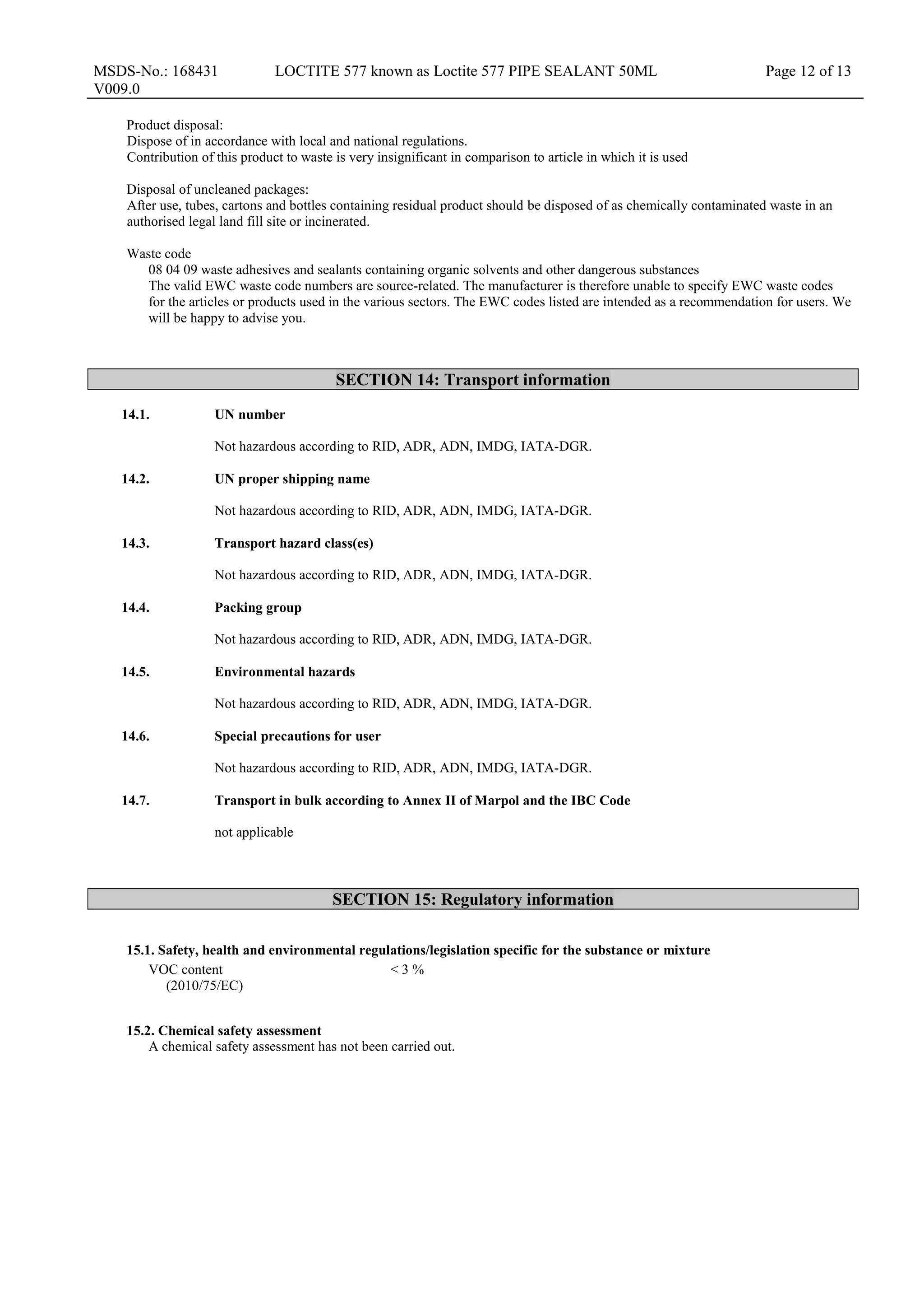 MSDS-No.: 168431
V009.0
LOCTITE 577 known as Loctite 577 PIPE SEALANT 50ML Page 12 of 13
Product disposal:
Dispose of in accordance with local and national regulations.
Contribution of this product to waste is very insignificant in comparison to article in which it is used
Disposal of uncleaned packages:
After use, tubes, cartons and bottles containing residual product should be disposed of as chemically contaminated waste in an
authorised legal land fill site or incinerated.
Waste code
08 04 09 waste adhesives and sealants containing organic solvents and other dangerous substances
The valid EWC waste code numbers are source-related. The manufacturer is therefore unable to specify EWC waste codes
for the articles or products used in the various sectors. The EWC codes listed are intended as a recommendation for users. We
will be happy to advise you.
SECTION 14: Transport information
14.1. UN number
Not hazardous according to RID, ADR, ADN, IMDG, IATA-DGR.
14.2. UN proper shipping name
Not hazardous according to RID, ADR, ADN, IMDG, IATA-DGR.
14.3. Transport hazard class(es)
Not hazardous according to RID, ADR, ADN, IMDG, IATA-DGR.
14.4. Packing group
Not hazardous according to RID, ADR, ADN, IMDG, IATA-DGR.
14.5. Environmental hazards
Not hazardous according to RID, ADR, ADN, IMDG, IATA-DGR.
14.6. Special precautions for user
Not hazardous according to RID, ADR, ADN, IMDG, IATA-DGR.
14.7. Transport in bulk according to Annex II of Marpol and the IBC Code
not applicable
SECTION 15: Regulatory information
15.1. Safety, health and environmental regulations/legislation specific for the substance or mixture
VOC content
(2010/75/EC)
< 3 %
15.2. Chemical safety assessment
A chemical safety assessment has not been carried out.
 