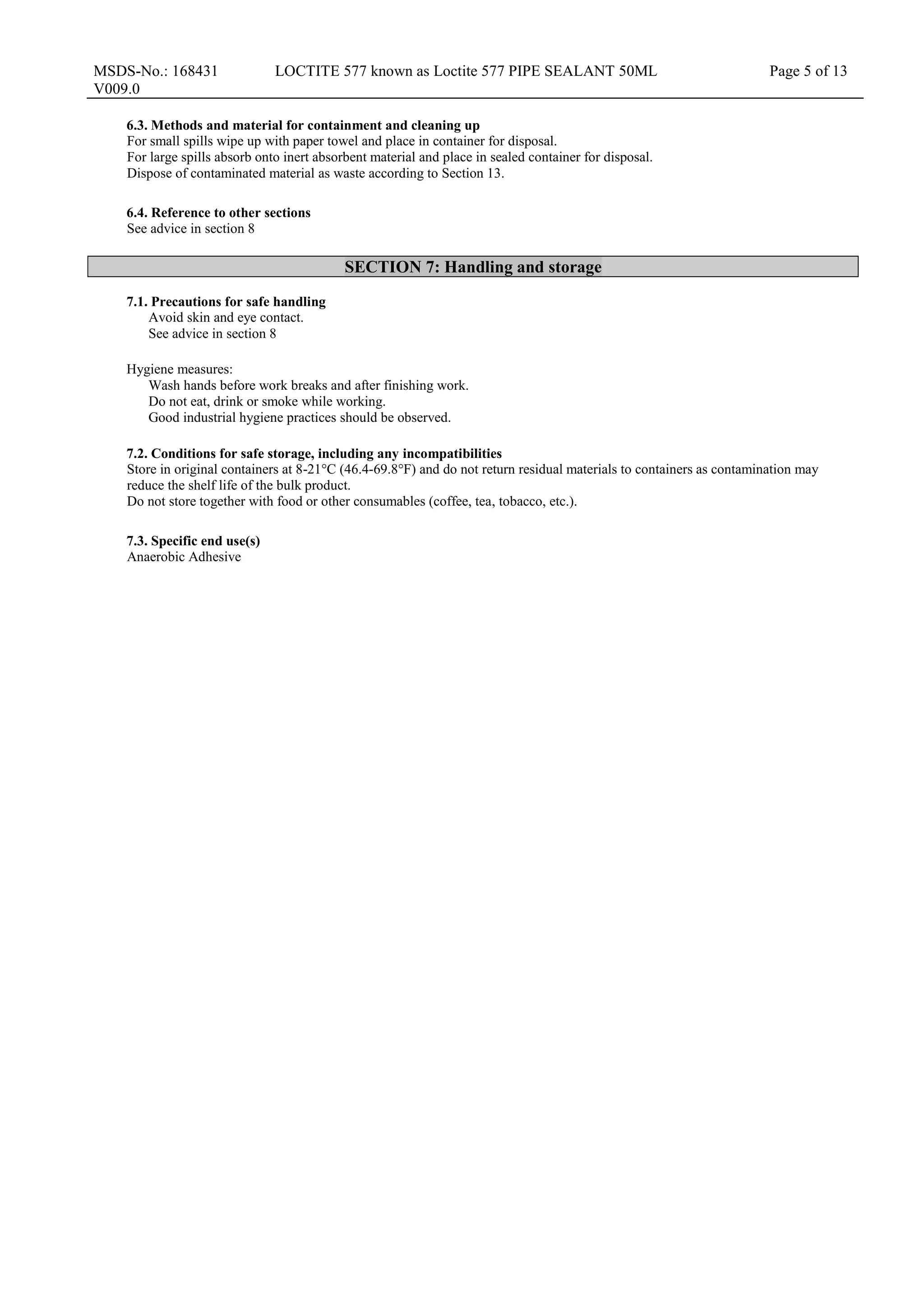 MSDS-No.: 168431
V009.0
LOCTITE 577 known as Loctite 577 PIPE SEALANT 50ML Page 5 of 13
6.3. Methods and material for containment and cleaning up
For small spills wipe up with paper towel and place in container for disposal.
For large spills absorb onto inert absorbent material and place in sealed container for disposal.
Dispose of contaminated material as waste according to Section 13.
6.4. Reference to other sections
See advice in section 8
SECTION 7: Handling and storage
7.1. Precautions for safe handling
Avoid skin and eye contact.
See advice in section 8
Hygiene measures:
Wash hands before work breaks and after finishing work.
Do not eat, drink or smoke while working.
Good industrial hygiene practices should be observed.
7.2. Conditions for safe storage, including any incompatibilities
Store in original containers at 8-21°C (46.4-69.8°F) and do not return residual materials to containers as contamination may
reduce the shelf life of the bulk product.
Do not store together with food or other consumables (coffee, tea, tobacco, etc.).
7.3. Specific end use(s)
Anaerobic Adhesive
 