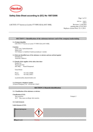 Safety Data Sheet according to (EC) No 1907/2006
Page 1 of 13
LOCTITE 577 known as Loctite 577 PIPE SEALANT 50ML
SDS No. : 168431
V009.0
Revision: 11.04.2016
printing date: 07.02.2019
Replaces version from: 25.11.2015
SECTION 1: Identification of the substance/mixture and of the company/undertaking
1.1. Product identifier
LOCTITE 577 known as Loctite 577 PIPE SEALANT 50ML
Contains:
Acetic acid, 2-phenylhydrazide
Maleic acid
N,N'-Ethane-1,2-diylbis(12-hydroxyoctadecan-1-amide)
1.2. Relevant identified uses of the substance or mixture and uses advised against
Intended use:
Anaerobic Adhesive
1.3. Details of the supplier of the safety data sheet
Henkel Ltd
Wood Lane End
HP2 4RQ Hemel Hempstead
Great Britain
Phone: +44 1442 278000
Fax-no.: +44 1442 278071
ua-productsafety.uk@uk.henkel.com
1.4. Emergency telephone number
24 Hours Emergency Tel: +44 (0)1442 278497
SECTION 2: Hazards identification
2.1. Classification of the substance or mixture
Classification (CLP):
Skin sensitizer Category 1
H317 May cause an allergic skin reaction.
2.2. Label elements
Label elements (CLP):
Hazard pictogram:
Signal word: Warning
 