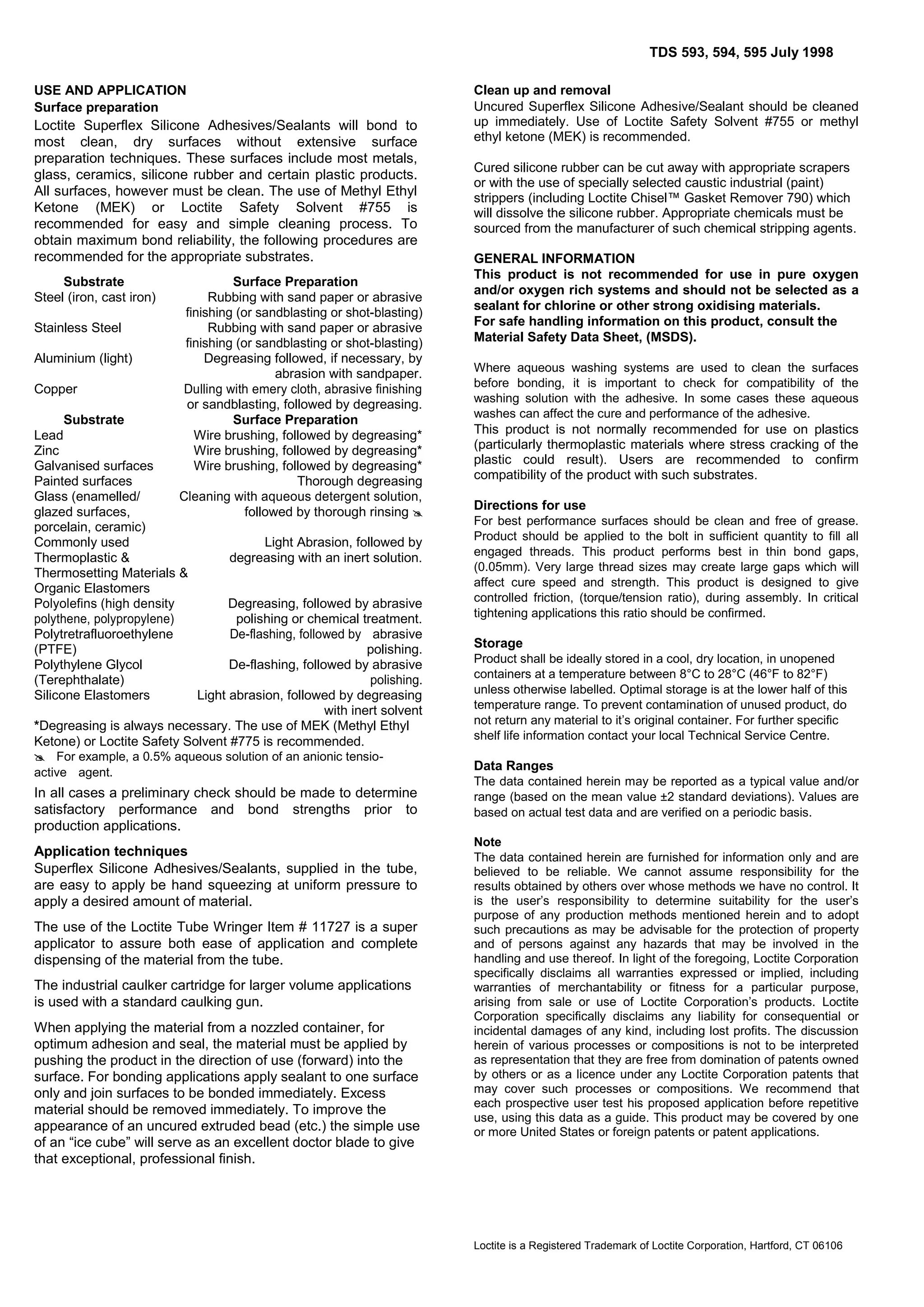 TDS 593, 594, 595 July 1998
USE AND APPLICATION
Surface preparation

Loctite Superflex Silicone Adhesives/Sealants will bond to
most clean, dry surfaces without extensive surface
preparation techniques. These surfaces include most metals,
glass, ceramics, silicone rubber and certain plastic products.
All surfaces, however must be clean. The use of Methyl Ethyl
Ketone (MEK) or Loctite Safety Solvent #755 is
recommended for easy and simple cleaning process. To
obtain maximum bond reliability, the following procedures are
recommended for the appropriate substrates.
Substrate
Steel (iron, cast iron)
Stainless Steel
Aluminium (light)
Copper

Surface Preparation
Rubbing with sand paper or abrasive
finishing (or sandblasting or shot-blasting)
Rubbing with sand paper or abrasive
finishing (or sandblasting or shot-blasting)
Degreasing followed, if necessary, by
abrasion with sandpaper.
Dulling with emery cloth, abrasive finishing
or sandblasting, followed by degreasing.
Surface Preparation
Wire brushing, followed by degreasing*
Wire brushing, followed by degreasing*
Wire brushing, followed by degreasing*
Thorough degreasing
Cleaning with aqueous detergent solution,
followed by thorough rinsing 

Substrate
Lead
Zinc
Galvanised surfaces
Painted surfaces
Glass (enamelled/
glazed surfaces,
porcelain, ceramic)
Commonly used
Light Abrasion, followed by
Thermoplastic &
degreasing with an inert solution.
Thermosetting Materials &
Organic Elastomers
Polyolefins (high density
Degreasing, followed by abrasive
polythene, polypropylene)
polishing or chemical treatment.
Polytretrafluoroethylene
De-flashing, followed by abrasive
(PTFE)
polishing.
Polythylene Glycol
De-flashing, followed by abrasive
(Terephthalate)
polishing.
Silicone Elastomers
Light abrasion, followed by degreasing
with inert solvent
*Degreasing is always necessary. The use of MEK (Methyl Ethyl
Ketone) or Loctite Safety Solvent #775 is recommended.
For example, a 0.5% aqueous solution of an anionic tensioactiveagent.

In all cases a preliminary check should be made to determine
satisfactory performance and bond strengths prior to
production applications.
Application techniques
Superflex Silicone Adhesives/Sealants, supplied in the tube,
are easy to apply be hand squeezing at uniform pressure to
apply a desired amount of material.
The use of the Loctite Tube Wringer Item # 11727 is a super
applicator to assure both ease of application and complete
dispensing of the material from the tube.
The industrial caulker cartridge for larger volume applications
is used with a standard caulking gun.
When applying the material from a nozzled container, for
optimum adhesion and seal, the material must be applied by
pushing the product in the direction of use (forward) into the
surface. For bonding applications apply sealant to one surface
only and join surfaces to be bonded immediately. Excess
material should be removed immediately. To improve the
appearance of an uncured extruded bead (etc.) the simple use
of an “ice cube” will serve as an excellent doctor blade to give
that exceptional, professional finish.

Clean up and removal
Uncured Superflex Silicone Adhesive/Sealant should be cleaned
up immediately. Use of Loctite Safety Solvent #755 or methyl
ethyl ketone (MEK) is recommended.
Cured silicone rubber can be cut away with appropriate scrapers
or with the use of specially selected caustic industrial (paint)
strippers (including Loctite Chisel™ Gasket Remover 790) which
will dissolve the silicone rubber. Appropriate chemicals must be
sourced from the manufacturer of such chemical stripping agents.
GENERAL INFORMATION
This product is not recommended for use in pure oxygen
and/or oxygen rich systems and should not be selected as a
sealant for chlorine or other strong oxidising materials.
For safe handling information on this product, consult the
Material Safety Data Sheet, (MSDS).
Where aqueous washing systems are used to clean the surfaces
before bonding, it is important to check for compatibility of the
washing solution with the adhesive. In some cases these aqueous
washes can affect the cure and performance of the adhesive.

This product is not normally recommended for use on plastics
(particularly thermoplastic materials where stress cracking of the
plastic could result). Users are recommended to confirm
compatibility of the product with such substrates.
Directions for use
For best performance surfaces should be clean and free of grease.
Product should be applied to the bolt in sufficient quantity to fill all
engaged threads. This product performs best in thin bond gaps,
(0.05mm). Very large thread sizes may create large gaps which will
affect cure speed and strength. This product is designed to give
controlled friction, (torque/tension ratio), during assembly. In critical
tightening applications this ratio should be confirmed.

Storage
Product shall be ideally stored in a cool, dry location, in unopened
containers at a temperature between 8°C to 28°C (46°F to 82°F)
unless otherwise labelled. Optimal storage is at the lower half of this
temperature range. To prevent contamination of unused product, do
not return any material to it’s original container. For further specific
shelf life information contact your local Technical Service Centre.

Data Ranges
The data contained herein may be reported as a typical value and/or
range (based on the mean value ±2 standard deviations). Values are
based on actual test data and are verified on a periodic basis.
Note
The data contained herein are furnished for information only and are
believed to be reliable. We cannot assume responsibility for the
results obtained by others over whose methods we have no control. It
is the user’s responsibility to determine suitability for the user’s
purpose of any production methods mentioned herein and to adopt
such precautions as may be advisable for the protection of property
and of persons against any hazards that may be involved in the
handling and use thereof. In light of the foregoing, Loctite Corporation
specifically disclaims all warranties expressed or implied, including
warranties of merchantability or fitness for a particular purpose,
arising from sale or use of Loctite Corporation’s products. Loctite
Corporation specifically disclaims any liability for consequential or
incidental damages of any kind, including lost profits. The discussion
herein of various processes or compositions is not to be interpreted
as representation that they are free from domination of patents owned
by others or as a licence under any Loctite Corporation patents that
may cover such processes or compositions. We recommend that
each prospective user test his proposed application before repetitive
use, using this data as a guide. This product may be covered by one
or more United States or foreign patents or patent applications.

Loctite is a Registered Trademark of Loctite Corporation, Hartford, CT 06106

 