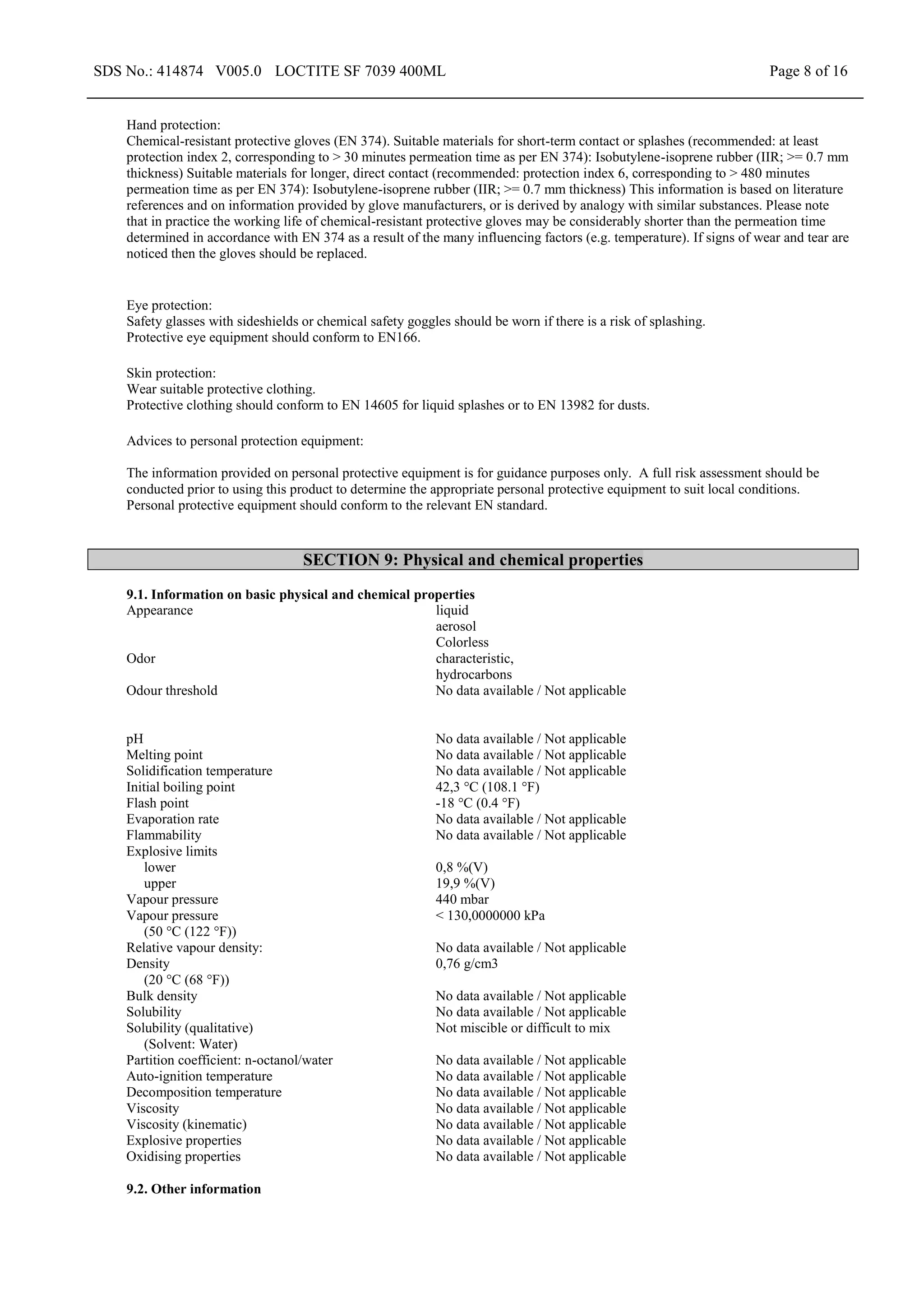 SDS No.: 414874 V005.0 LOCTITE SF 7039 400ML Page 8 of 16
Hand protection:
Chemical-resistant protective gloves (EN 374). Suitable materials for short-term contact or splashes (recommended: at least
protection index 2, corresponding to > 30 minutes permeation time as per EN 374): Isobutylene-isoprene rubber (IIR; >= 0.7 mm
thickness) Suitable materials for longer, direct contact (recommended: protection index 6, corresponding to > 480 minutes
permeation time as per EN 374): Isobutylene-isoprene rubber (IIR; >= 0.7 mm thickness) This information is based on literature
references and on information provided by glove manufacturers, or is derived by analogy with similar substances. Please note
that in practice the working life of chemical-resistant protective gloves may be considerably shorter than the permeation time
determined in accordance with EN 374 as a result of the many influencing factors (e.g. temperature). If signs of wear and tear are
noticed then the gloves should be replaced.
Eye protection:
Safety glasses with sideshields or chemical safety goggles should be worn if there is a risk of splashing.
Protective eye equipment should conform to EN166.
Skin protection:
Wear suitable protective clothing.
Protective clothing should conform to EN 14605 for liquid splashes or to EN 13982 for dusts.
Advices to personal protection equipment:
The information provided on personal protective equipment is for guidance purposes only. A full risk assessment should be
conducted prior to using this product to determine the appropriate personal protective equipment to suit local conditions.
Personal protective equipment should conform to the relevant EN standard.
SECTION 9: Physical and chemical properties
9.1. Information on basic physical and chemical properties
Appearance liquid
aerosol
Colorless
Odor characteristic,
hydrocarbons
Odour threshold No data available / Not applicable
pH No data available / Not applicable
Melting point No data available / Not applicable
Solidification temperature No data available / Not applicable
Initial boiling point 42,3 °C (108.1 °F)
Flash point -18 °C (0.4 °F)
Evaporation rate No data available / Not applicable
Flammability No data available / Not applicable
Explosive limits
lower
upper
0,8 %(V)
19,9 %(V)
Vapour pressure 440 mbar
Vapour pressure
(50 °C (122 °F))
< 130,0000000 kPa
Relative vapour density: No data available / Not applicable
Density
(20 °C (68 °F))
0,76 g/cm3
Bulk density No data available / Not applicable
Solubility No data available / Not applicable
Solubility (qualitative)
(Solvent: Water)
Not miscible or difficult to mix
Partition coefficient: n-octanol/water No data available / Not applicable
Auto-ignition temperature No data available / Not applicable
Decomposition temperature No data available / Not applicable
Viscosity No data available / Not applicable
Viscosity (kinematic) No data available / Not applicable
Explosive properties No data available / Not applicable
Oxidising properties No data available / Not applicable
9.2. Other information
 
