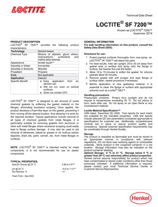 Technical Data Sheet
LOCTITE®
SF 7200™
Known as LOCTITE®
7200™
September-2014
PRODUCT DESCRIPTION
LOCTITE®
SF 7200™ provides the following product
characteristics:
Technology Solvent based
Chemical Type Mixture of aliphatic glycol ethers,
hydrocarbons, surfactants and
methyl ethyl ketones
Appearance Amber liquidLMS
Solubility in Water Immiscible
Solubility in Solvents Miscible
Propellant Propane
Cure Not applicable
Application Cleaner
Specific Benefit ● Easy application from an
aerosol can
● Will not run, even on vertical
surfaces
● Does not contain CFC
LOCTITE®
SF 7200™ is designed to aid removal of cured
chemical gaskets by softening the gasket material on the
flanges, eliminating excessive scraping. Once applied, the
product develops a foam-like layer on the gasket, preventing it
from running off the desired location, thus allowing it to work for
the required duration. Typical applications include removal of
all types of chemical gaskets from metal flanges. It is
particularly suitable for removing gaskets from aluminum or
other soft metal flanges where excessive scraping could easily
lead to flange surface damage . It may also be used to aid
removal of adhesives, baked-on grease or oil, built-up carbon
deposits, dried oils, paint, varnish, etc. from metal flanges or
surfaces.
NOTE: LOCTITE®
SF 7200™ is intended mainly for metal
components. It is not recommended for use on plastic
components.
TYPICAL PROPERTIES
Specific Gravity @ 25 °C 0.86 to 0.9LMS
pH @ 20 °C 10.6 to 11.0LMS
Dry Residue, % ~4
Flash Point - See SDS
GENERAL INFORMATION
For safe handling information on this product, consult the
Safety Data Sheet (SDS).
Directions for use:
1. Protect painted surfaces thoroughly from over-spray, as
LOCTITE®
SF 7200™ will attack the paint.
2. For best results, hold can upright, 20 to 30 cm away from
gasket area or surface and spray onto the flange or
surface, the heavier the coat the better.
3. Allow 10 to 15 minutes to soften the gasket, for silicone
gaskets allow 30 minutes.
4. Remove gasket with soft scraper and wipe flange or
surface clean, repeat procedure if necessary.
5. Before application of new gasketing material, it is
essential to clean the flange or surface with appropriate
solvents such as Loctite®
7063™.
Handling precautions
Pressurised container. Protect from sunlight and do not
expose to temperatures exceeding 50 °C. Do not pierce or
burn, even after use. Do not spray on an open flame or any
incandescent material.
Loctite Material SpecificationLMS
LMS dated December-09, 2004. Test reports for each batch
are available for the indicated properties. LMS test reports
include selected QC test parameters considered appropriate to
specifications for customer use. Additionally, comprehensive
controls are in place to assure product quality and
consistency. Special customer specification requirements may
be coordinated through Henkel Quality.
Storage
The product is classified as flammable and must be stored in
an appropriate manner in compliance with relevant
regulations. Do not store near oxidizing agents or combustible
materials. Store product in the unopened container in a dry
location. Storage information may also be indicated on the
product container labelling
Optimal Storage: 8 °C to 21 °C. Storage below 8 °C or
greater than 28 °C can adversely affect product properties.
Henkel cannot assume responsibility for product which has
been contaminated or stored under conditions other than those
previously indicated. If additional information is required,
please contact your local Technical Service Center or
Customer Service Representive
 