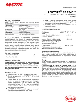 Technical Data Sheet
LOCTITE®
SF 7840™
Known as LOCTITE Natural Blue and LOCTITE 7840
June-2016
PRODUCT DESCRIPTION
LOCTITE®
SF 7840™ provides the following product
characteristics:
Technology Aqueous Based
Chemical Type Water, proprietary solvents,
surfactants and conditioners
Appearance Blue liquid
Cure Not applicable
Application Surface preparation
Specific Benefit Non-flammable, Non-caustic
LOCTITE®
SF 7840™ is a concentrated, biodegradable
cleaner/degreaser that contains no hazardous solvents and
dilutes with water to meet a wide range of industrial cleaning
applications. Typical applications for this product include
engines, motors, castings, valves, bearings, tanks, machinery,
exterior siding, windows, carpets, concrete floors, asphalt,
vehicles, etc. Substances it can remove include grease,
lubricants, cutting oils, fuel oils, tar, road salt, light carbon, food
stains, wax, animal fat, mildew, & soot.
TYPICAL PROPERTIES
Specific Gravity @ 25 °C 1.02
Flash Point - See SDS
GENERAL INFORMATION
This product is not recommended for use in pure oxygen
and/or oxygen rich systems and should not be selected as
a sealant for chlorine or other strong oxidizing materials.
For safe handling information on this product, consult the
Safety Data Sheet (SDS).
Directions for use:
1. Dilute LOCTITE®
SF 7840™ with warm or cold water.
2. Soak or spray parts with LOCTITE®
SF 7840™ and wipe
or rinse clean.
3. Dilution levels wil vary depending upon the type and
amount of substance being removed and the type of
surface being cleaned. It is best to begin with a high
concentration of LOCTITE®
SF 7840™ and progress to
weaker solutions until the most economical level of
effective cleaning is obtained.
4. LOCTITE®
SF 7840™ may attack painted surfaces in
concentrations with less than 20 parts water.
5. NOTE: Optimum performance occurs with stronger
concentrations, dilution with warm water, agitation or
scrubbing and extended surface contact.
6. CAUTION: Cleaner residues may inhibit the cure of
anaerobic products.
Recommended Dilution Levels
Application LOCTITE®
SF 7840™ to
water
Heavy cleaning and degreasing: 1:1 to 1:4
Dip tanks, washers
Medium cleaning and degreasing: 1:16 to 1:32
Fleet maintenance siding, concrete
floors, pressure sprayers, floor
scrubbers, steam cleaners
Light cleaning: 1:64 to 1:128
Work areas, windows, walls, wood-
work, furniture, carpets, counter tops
Not for product specifications
The technical data contained herein are intended as reference
only. Please contact your local quality department for
assistance and recommendations on specifications for this
product.
Storage
Store product in the unopened container in a dry location.
Storage information may be indicated on the product container
labeling.
Optimal Storage: 8 °C to 21 °C. Storage below 8 °C or
greater than 28 °C can adversely affect product properties.
Material removed from containers may be contaminated during
use. Do not return product to the original container. Henkel
Corporation cannot assume responsibility for product which
has been contaminated or stored under conditions other than
those previously indicated. If additional information is required,
please contact your local Technical Service Center or
Customer Service Representative.
 
