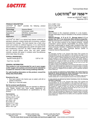 Technical Data Sheet
LOCTITE®
SF 7850™
Known as LOCTITE®
7850™
September-2013
PRODUCT DESCRIPTION
LOCTITE®
SF 7850™ provides the following product
characteristics:
Technology Aqueous Based
Chemical Type d-Limonene, water
Appearance Off-White, viscous lotion
Cure Not applicable
Application Cleaner
LOCTITE®
SF 7850™ is a natural hand cleaner containing no
petroleum solvents. It cleans hands with d-Limonene, a solvent
extracted from oranges. This hand cleaner has a fresh citrus
scent and contains no artificial fragrance. It is a skin-friendly
abrasive lotion and contains aloe vera, lanolin and jojoba oil for
skin conditioning. LOCTITE®
SF 7850™ cleans without water
and can remove grease, grime, inks, soil, paint, gasket
cements, epoxies and glues. It contains extra fine abrasives
which clean deep into pores.
TYPICAL PROPERTIES
Specific Gravity @ 25 °C 0.97 to 1.03
Flash Point - See SDS
GENERAL INFORMATION
This product is not recommended for use in pure oxygen
and/or oxygen rich systems and should not be selected as
a sealant for chlorine or other strong oxidizing materials.
For safe handling information on this product, consult the
Safety Data Sheet (SDS).
Directions for use:
1. Rub hand cleaner into hands (use no water) until dirt or
grease is dissolved.
2. Wipe dry or rinse with water.
Not for product specifications
The technical data contained herein are intended as reference
only. Please contact your local quality department for
assistance and recommendations on specifications for this
product.
Conversions
(°C x 1.8) + 32 = °F
kV/mm x 25.4 = V/mil
mm / 25.4 = inches
µm / 25.4 = mil
N x 0.225 = lb
N/mm x 5.71 = lb/in
N/mm² x 145 = psi
MPa x 145 = psi
N·m x 8.851 = lb·in
N·m x 0.738 = lb·ft
N·mm x 0.142 = oz·in
mPa·s = cP
Storage
Store product in the unopened container in a dry location.
Storage information may be indicated on the product container
labeling.
Optimal Storage: 8 °C to 21 °C. Storage below 8 °C or
greater than 28 °C can adversely affect product properties.
Material removed from containers may be contaminated during
use. Do not return product to the original container. Henkel
Corporation cannot assume responsibility for product which
has been contaminated or stored under conditions other than
those previously indicated. If additional information is required,
please contact your local Technical Service Center or
Customer Service Representative.
Note:
The information provided in this Technical Data Sheet (TDS) including the
recommendations for use and application of the product are based on our
knowledge and experience of the product as at the date of this TDS. The product
can have a variety of different applications as well as differing application and
working conditions in your environment that are beyond our control. Henkel is,
therefore, not liable for the suitability of our product for the production processes
and conditions in respect of which you use them, as well as the intended
applications and results. We strongly recommend that you carry out your own
prior trials to confirm such suitability of our product.
Any liability in respect of the information in the Technical Data Sheet or any other
written or oral recommendation(s) regarding the concerned product is excluded,
except if otherwise explicitly agreed and except in relation to death or personal
injury caused by our negligence and any liability under any applicable mandatory
product liability law.
In case products are delivered by Henkel Belgium NV, Henkel Electronic
Materials NV, Henkel Nederland BV, Henkel Technologies France SAS and
Henkel France SA please additionally note the following:
In case Henkel would be nevertheless held liable, on whatever legal ground,
Henkel’s liability will in no event exceed the amount of the concerned delivery.
In case products are delivered by Henkel Colombiana, S.A.S. the following
disclaimer is applicable:
The information provided in this Technical Data Sheet (TDS) including the
recommendations for use and application of the product are based on our
knowledge and experience of the product as at the date of this TDS. Henkel is,
therefore, not liable for the suitability of our product for the production processes
and conditions in respect of which you use them, as well as the intended
applications and results. We strongly recommend that you carry out your own
prior trials to confirm such suitability of our product.
Any liability in respect of the information in the Technical Data Sheet or any other
written or oral recommendation(s) regarding the concerned product is excluded,
except if otherwise explicitly agreed and except in relation to death or personal
injury caused by our negligence and any liability under any applicable mandatory
product liability law.
Henkel Loctite Americas Henkel Loctite Europe Henkel Loctite Asia Pacific
+860.571.5100 +49.89.320800.1800 +86.21.2891.8863
For the most direct access to local sales and technical support visit: www.henkel.com/industrial
 