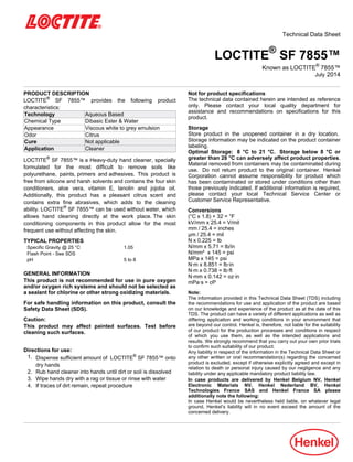 Technical Data Sheet
LOCTITE®
SF 7855™
Known as LOCTITE®
7855™
July-2014
PRODUCT DESCRIPTION
LOCTITE®
SF 7855™ provides the following product
characteristics:
Technology Aqueous Based
Chemical Type Dibasic Ester & Water
Appearance Viscous white to grey emulsion
Odor Citrus
Cure Not applicable
Application Cleaner
LOCTITE®
SF 7855™ is a Heavy-duty hand cleaner, specially
formulated for the most difficult to remove soils like
polyurethane, paints, primers and adhesives. This product is
free from silicone and harsh solvents and contains the four skin
conditioners, aloe vera, vitamin E, lanolin and jojoba oil.
Additionally, this product has a pleasant citrus scent and
contains extra fine abrasives, which adds to the cleaning
ability. LOCTITE®
SF 7855™ can be used without water, which
allows hand cleaning directly at the work place. The skin
conditioning components in this product allow for the most
frequent use without affecting the skin.
TYPICAL PROPERTIES
Specific Gravity @ 25 °C 1.05
Flash Point - See SDS
pH 5 to 8
GENERAL INFORMATION
This product is not recommended for use in pure oxygen
and/or oxygen rich systems and should not be selected as
a sealant for chlorine or other strong oxidizing materials.
For safe handling information on this product, consult the
Safety Data Sheet (SDS).
Caution:
This product may affect painted surfaces. Test before
cleaning such surfaces.
Directions for use:
1. Dispense sufficient amount of LOCTITE®
SF 7855™ onto
dry hands
2. Rub hand cleaner into hands until dirt or soil is dissolved
3. Wipe hands dry with a rag or tissue or rinse with water
4. If traces of dirt remain, repeat procedure
Not for product specifications
The technical data contained herein are intended as reference
only. Please contact your local quality department for
assistance and recommendations on specifications for this
product.
Storage
Store product in the unopened container in a dry location.
Storage information may be indicated on the product container
labeling.
Optimal Storage: 8 °C to 21 °C. Storage below 8 °C or
greater than 28 °C can adversely affect product properties.
Material removed from containers may be contaminated during
use. Do not return product to the original container. Henkel
Corporation cannot assume responsibility for product which
has been contaminated or stored under conditions other than
those previously indicated. If additional information is required,
please contact your local Technical Service Center or
Customer Service Representative.
Conversions
(°C x 1.8) + 32 = °F
kV/mm x 25.4 = V/mil
mm / 25.4 = inches
µm / 25.4 = mil
N x 0.225 = lb
N/mm x 5.71 = lb/in
N/mm² x 145 = psi
MPa x 145 = psi
N·m x 8.851 = lb·in
N·m x 0.738 = lb·ft
N·mm x 0.142 = oz·in
mPa·s = cP
Note:
The information provided in this Technical Data Sheet (TDS) including
the recommendations for use and application of the product are based
on our knowledge and experience of the product as at the date of this
TDS. The product can have a variety of different applications as well as
differing application and working conditions in your environment that
are beyond our control. Henkel is, therefore, not liable for the suitability
of our product for the production processes and conditions in respect
of which you use them, as well as the intended applications and
results. We strongly recommend that you carry out your own prior trials
to confirm such suitability of our product.
Any liability in respect of the information in the Technical Data Sheet or
any other written or oral recommendation(s) regarding the concerned
product is excluded, except if otherwise explicitly agreed and except in
relation to death or personal injury caused by our negligence and any
liability under any applicable mandatory product liability law.
In case products are delivered by Henkel Belgium NV, Henkel
Electronic Materials NV, Henkel Nederland BV, Henkel
Technologies France SAS and Henkel France SA please
additionally note the following:
In case Henkel would be nevertheless held liable, on whatever legal
ground, Henkel’s liability will in no event exceed the amount of the
concerned delivery.
 
