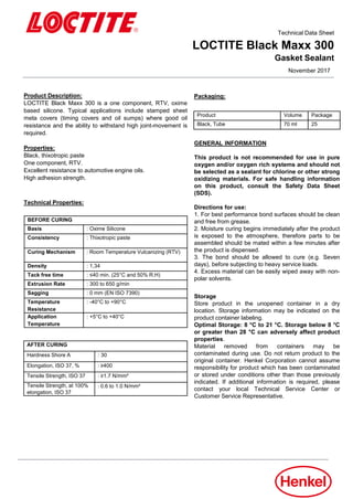 November 2017
Technical Data Sheet
LOCTITE Black Maxx 300
Gasket Sealant
Product Description:
LOCTITE Black Maxx 300 is a one component, RTV, oxime
based silicone. Typical applications include stamped sheet
meta covers (timing covers and oil sumps) where good oil
resistance and the ability to withstand high joint-movement is
required.
Properties:
Black, thixotropic paste
One component, RTV.
Excellent resistance to automotive engine oils.
High adhesion strength.
BEFORE CURING
Basis : Oxime Silicone
Consistency : Thixotropic paste
Curing Mechanism : Room Temperature Vulcanizing (RTV)
Density : 1,34
Tack free time : ≤40 min. (25°C and 50% R.H)
Extrusion Rate : 300 to 650 g/min
Sagging : 0 mm (EN ISO 7390)
Temperature
Resistance
: -40°C to +90°C
Application
Temperature
: +5°C to +40°C
Technical Properties:
AFTER CURING
Hardness Shore A : 30
Elongation, ISO 37, % : ≥400
Tensile Strength, ISO 37 : ≥1.7 N/mm²
Tensile Strength, at 100%
elongation, ISO 37
: 0.6 to 1.0 N/mm²
Packaging:
Product Volume Package
Black, Tube 70 ml 25
GENERAL INFORMATION
This product is not recommended for use in pure
oxygen and/or oxygen rich systems and should not
be selected as a sealant for chlorine or other strong
oxidizing materials. For safe handling information
on this product, consult the Safety Data Sheet
(SDS).
Directions for use:
1. For best performance bond surfaces should be clean
and free from grease.
2. Moisture curing begins immediately after the product
is exposed to the atmosphere, therefore parts to be
assembled should be mated within a few minutes after
the product is dispensed.
3. The bond should be allowed to cure (e.g. Seven
days), before subjecting to heavy service loads.
4. Excess material can be easily wiped away with non-
polar solvents.
Storage
Store product in the unopened container in a dry
location. Storage information may be indicated on the
product container labeling.
Optimal Storage: 8 °C to 21 °C. Storage below 8 °C
or greater than 28 °C can adversely affect product
properties.
Material removed from containers may be
contaminated during use. Do not return product to the
original container. Henkel Corporation cannot assume
responsibility for product which has been contaminated
or stored under conditions other than those previously
indicated. If additional information is required, please
contact your local Technical Service Center or
Customer Service Representative.
 