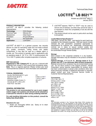 Technical Data Sheet
LOCTITE®
LB 8021™
Known as LOCTITE®
8021™
January-2015
PRODUCT DESCRIPTION
LOCTITE®
LB 8021™ provides the following product
characteristics:
Technology Oil & Grease
Chemical Type Silicone Oil
Appearance Clear liquidLMS
Propellant Propane/Butane
Cure Not applicable
Application Lubrication
LOCTITE®
LB 8021™ is a general purpose, low viscosity
silicone oil used for lubricating metal and non-metal surfaces
(e.g. guides, conveyors, cutting knives and plastic
components). It may also be used as a release agent in
moulds, etc. This product is typically used in applications with
an operating range of -30 °C to +150 °C (continuous)and -50
°C to +250 °C (peaks) after complete evaporation of solvents.
NSF International
Registered to NSF Category H1 for use as a lubricant with
incidental food contact in and around food processing areas.
Note: This is a regional approval. Please contact your local
Technical Service Center for more information and clarification
TYPICAL PROPERTIES
Density, DIN EN542 @ 25 °C, g/ml 0.6
Specific Gravity @ 20 °C 0.766 to 0.778LMS
Refractive Index 1.372 to 1.384LMS
Solids/Non-Volatile Content, % 49 to 51LMS
Viscosity @ 25°C, mPa·s (cP) 350
Flash Point - See SDS
GENERAL INFORMATION
This product is not recommended for use in pure oxygen
and/or oxygen rich systems and should not be selected as
a lubricant for chlorine or other strong oxidizing materials.
For safe handling information on this product, consult the
Safety Data Sheet (SDS).
Directions for use:
1. Shake can thoroughly before use. Spray on to clean
parts, where possible.
2. LOCTITE®
cleaners 7063™ or 7070™ may be used to
remove old oil residues, but when they cannot be used, it
is important to check the compatibility of old oils with the
new lubricant.
3. This product should not be used on parts which are likely
to be painted.
Loctite Material SpecificationLMS
LMS dated January-08, 2004. Test reports for each batch are
available for the indicated properties. LMS test reports include
selected QC test parameters considered appropriate to
specifications for customer use. Additionally, comprehensive
controls are in place to assure product quality and
consistency. Special customer specification requirements may
be coordinated through Henkel Quality.
Storage
Store product in the unopened container in a dry location.
Storage information may be indicated on the product container
labeling.
Optimal Storage: 8 °C to 21 °C. Storage below 8 °C or
greater than 28 °C can adversely affect product properties.
Material removed from containers may be contaminated during
use. Do not return product to the original container. Henkel
Corporation cannot assume responsibility for product which
has been contaminated or stored under conditions other than
those previously indicated. If additional information is required,
please contact your local Technical Service Center or
Customer Service Representative.
Conversions
(°C x 1.8) + 32 = °F
kV/mm x 25.4 = V/mil
mm / 25.4 = inches
µm / 25.4 = mil
N x 0.225 = lb
N/mm x 5.71 = lb/in
N/mm² x 145 = psi
MPa x 145 = psi
N·m x 8.851 = lb·in
N·m x 0.738 = lb·ft
N·mm x 0.142 = oz·in
mPa·s = cP
Note:
The information provided in this Technical Data Sheet (TDS) including the
recommendations for use and application of the product are based on our
knowledge and experience of the product as at the date of this TDS. The product
can have a variety of different applications as well as differing application and
working conditions in your environment that are beyond our control. Henkel is,
therefore, not liable for the suitability of our product for the production processes
and conditions in respect of which you use them, as well as the intended
applications and results. We strongly recommend that you carry out your own
 