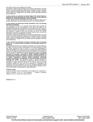 TDS LOCTITE®
LB 8021™, January-2015
prior trials to confirm such suitability of our product.
Any liability in respect of the information in the Technical Data Sheet or any other
written or oral recommendation(s) regarding the concerned product is excluded,
except if otherwise explicitly agreed and except in relation to death or personal
injury caused by our negligence and any liability under any applicable mandatory
product liability law.
In case products are delivered by Henkel Belgium NV, Henkel Electronic
Materials NV, Henkel Nederland BV, Henkel Technologies France SAS and
Henkel France SA please additionally note the following:
In case Henkel would be nevertheless held liable, on whatever legal ground,
Henkel’s liability will in no event exceed the amount of the concerned delivery.
In case products are delivered by Henkel Colombiana, S.A.S. the following
disclaimer is applicable:
The information provided in this Technical Data Sheet (TDS) including the
recommendations for use and application of the product are based on our
knowledge and experience of the product as at the date of this TDS. Henkel is,
therefore, not liable for the suitability of our product for the production processes
and conditions in respect of which you use them, as well as the intended
applications and results. We strongly recommend that you carry out your own
prior trials to confirm such suitability of our product.
Any liability in respect of the information in the Technical Data Sheet or any other
written or oral recommendation(s) regarding the concerned product is excluded,
except if otherwise explicitly agreed and except in relation to death or personal
injury caused by our negligence and any liability under any applicable mandatory
product liability law.
In case products are delivered by Henkel Corporation, Resin Technology
Group, Inc., or Henkel Canada Corporation, the following disclaimer is
applicable:
The data contained herein are furnished for information only and are believed to
be reliable. We cannot assume responsibility for the results obtained by others
over whose methods we have no control. It is the user's responsibility to
determine suitability for the user's purpose of any production methods mentioned
herein and to adopt such precautions as may be advisable for the protection of
property and of persons against any hazards that may be involved in the handling
and use thereof. In light of the foregoing, Henkel Corporation specifically
disclaims all warranties expressed or implied, including warranties of
merchantability or fitness for a particular purpose, arising from sale or use
of Henkel Corporation’s products. Henkel Corporation specifically
disclaims any liability for consequential or incidental damages of any kind,
including lost profits. The discussion herein of various processes or
compositions is not to be interpreted as representation that they are free from
domination of patents owned by others or as a license under any Henkel
Corporation patents that may cover such processes or compositions. We
recommend that each prospective user test his proposed application before
repetitive use, using this data as a guide. This product may be covered by one or
more United States or foreign patents or patent applications.
Trademark usage
Except as otherwise noted, all trademarks in this document are trademarks of
Henkel Corporation in the U.S. and elsewhere. ®
denotes a trademark
registered in the U.S. Patent and Trademark Office.
Reference 1.3
Henkel Americas
+860.571.5100
Henkel Europe
+49.89.320800.1800
Henkel Asia Pacific
+86.21.2891.8859
For the most direct access to local sales and technical support visit: www.henkel.com/industrial
 