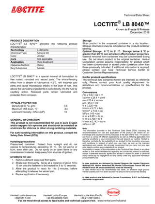 Technical Data Sheet
LOCTITE®
LB 8040™
Known as Freeze & Release
December-2016
PRODUCT DESCRIPTION
LOCTITE®
LB 8040™ provides the following product
characteristics:
Technology Lubricants
Chemical Type Mineral Oil
Color Amber
Cure Not applicable
Application Rust treatment
Dispense Method Spray
Key Substrates Metals
LOCTITE®
LB 8040™ is a special mineral oil formulation to
free rusted, corroded and seized parts. The shock-freezing
effect from a stream of lubricant at -43°C will instantly cool
parts and cause microscopic cracks in the layer of rust. This
allows the lubricating ingredients to wick directly into the rust by
capillary action. Released parts remain lubricated and
protected from corrosion.
TYPICAL PROPERTIES
Density @ 20 °C, g/ml 0.6
Maximum chill down, °C -43
Lubricant viscosity, mPa·s (cP) <5
GENERAL INFORMATION
This product is not recommended for use in pure oxygen
and/or oxygen rich systems and should not be selected as
a lubricant for chlorine or other strong oxidizing materials.
For safe handling information on this product, consult the
Safety Data Sheet (SDS).
Handling precautions
Pressurised container. Protect from sunlight and do not
expose to temperatures exceeding 50 °C. Do not pierce or
burn, even after use. Do not spray on an open flame or any
incandescent material. Keep away from sources of ignition.
Directions for use:
1. Remove dirt and loose rust from parts.
2. Shake can thoroughly. Spray at a distance of about 10 to
15 cm onto the fastener to be treated for 5 to 10 seconds.
3. Allow the product to react for 1 to 2 minutes, before
attempting to release the seized part.
4. Repeat application if necessary.
Storage
Store product in the unopened container in a dry location.
Storage information may be indicated on the product container
labeling.
Optimal Storage: 8 °C to 21 °C. Storage below 8 °C or
greater than 28 °C can adversely affect product properties.
Material removed from containers may be contaminated during
use. Do not return product to the original container. Henkel
Corporation cannot assume responsibility for product which
has been contaminated or stored under conditions other than
those previously indicated. If additional information is required,
please contact your local Technical Service Center or
Customer Service Representative.
Not for product specifications
The technical data contained herein are intended as reference
only. Please contact your local quality department for
assistance and recommendations on specifications for this
product.
Conversions
(°C x 1.8) + 32 = °F
kV/mm x 25.4 = V/mil
mm / 25.4 = inches
µm / 25.4 = mil
N x 0.225 = lb
N/mm x 5.71 = lb/in
N/mm² x 145 = psi
MPa x 145 = psi
N·m x 8.851 = lb·in
N·m x 0.738 = lb·ft
N·mm x 0.142 = oz·in
mPa·s = cP
Note:
The information provided in this Technical Data Sheet (TDS) including the
recommendations for use and application of the product are based on our
knowledge and experience of the product as at the date of this TDS. The product
can have a variety of different applications as well as differing application and
working conditions in your environment that are beyond our control. Henkel is,
therefore, not liable for the suitability of our product for the production processes
and conditions in respect of which you use them, as well as the intended
applications and results. We strongly recommend that you carry out your own
prior trials to confirm such suitability of our product.
Any liability in respect of the information in the Technical Data Sheet or any other
written or oral recommendation(s) regarding the concerned product is excluded,
except if otherwise explicitly agreed and except in relation to death or personal
injury caused by our negligence and any liability under any applicable mandatory
product liability law.
In case products are delivered by Henkel Belgium NV, Henkel Electronic
Materials NV, Henkel Nederland BV, Henkel Technologies France SAS and
Henkel France SA please additionally note the following:
In case Henkel would be nevertheless held liable, on whatever legal ground,
Henkel’s liability will in no event exceed the amount of the concerned delivery.
In case products are delivered by Henkel Colombiana, S.A.S. the following
disclaimer is applicable:
Henkel Loctite Americas Henkel Loctite Europe Henkel Loctite Asia Pacific
+860.571.5100 +49.89.320800.1800 +86.21.2891.8863
For the most direct access to local sales and technical support visit: www.henkel.com/industrial
 