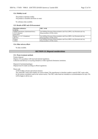 SDS No.: 173458 V008.0 LOCTITE LB 8201 known as Loctite 8201 Page 12 of 14
12.4. Mobility in soil
The product evaporates readily.
The product is insoluble and floats on water.
No substance data available.
12.5. Results of PBT and vPvB assessment
Hazardous substances
CAS-No.
PBT / vPvB
Naphtha (petroleum), hydrotreated heavy
(<0.1% benzene)
64742-48-9
Not fulfilling Persistent, Bioaccumulative and Toxic (PBT), very Persistent and very
Bioaccumulative (vPvB) criteria.
Butane, n- (< 0.1 % butadiene)
106-97-8
Not fulfilling Persistent, Bioaccumulative and Toxic (PBT), very Persistent and very
Bioaccumulative (vPvB) criteria.
Propane
74-98-6
Not fulfilling Persistent, Bioaccumulative and Toxic (PBT), very Persistent and very
Bioaccumulative (vPvB) criteria.
12.6. Other adverse effects
No data available.
SECTION 13: Disposal considerations
13.1. Waste treatment methods
Product disposal:
Dispose of in accordance with local and national regulations.
Collection and delivery to recycling enterprise or other registered elimination institution.
Disposal of uncleaned packages:
Disposal must be made according to official regulations.
Waste code
14 06 03 Other solvents and solvent mixtures
The valid EWC waste code numbers are source-related. The manufacturer is therefore unable to specify EWC waste codes
for the articles or products used in the various sectors. The EWC codes listed are intended as a recommendation for users. We
will be happy to advise you.
 