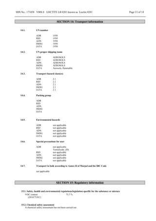 SDS No.: 173458 V008.0 LOCTITE LB 8201 known as Loctite 8201 Page 13 of 14
SECTION 14: Transport information
14.1. UN number
ADR 1950
RID 1950
ADN 1950
IMDG 1950
IATA 1950
14.2. UN proper shipping name
ADR AEROSOLS
RID AEROSOLS
ADN AEROSOLS
IMDG AEROSOLS
IATA Aerosols, flammable
14.3. Transport hazard class(es)
ADR 2.1
RID 2.1
ADN 2.1
IMDG 2.1
IATA 2.1
14.4. Packing group
ADR
RID
ADN
IMDG
IATA
14.5. Environmental hazards
ADR not applicable
RID not applicable
ADN not applicable
IMDG not applicable
IATA not applicable
14.6. Special precautions for user
ADR not applicable
Tunnelcode: (D)
RID not applicable
ADN not applicable
IMDG not applicable
IATA not applicable
14.7. Transport in bulk according to Annex II of Marpol and the IBC Code
not applicable
SECTION 15: Regulatory information
15.1. Safety, health and environmental regulations/legislation specific for the substance or mixture
VOC content
(2010/75/EC)
75,7 %
15.2. Chemical safety assessment
A chemical safety assessment has not been carried out.
 