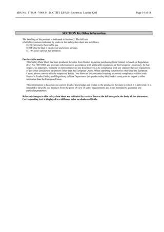 SDS No.: 173458 V008.0 LOCTITE LB 8201 known as Loctite 8201 Page 14 of 14
SECTION 16: Other information
The labelling of the product is indicated in Section 2. The full text
of all abbreviations indicated by codes in this safety data sheet are as follows:
H220 Extremely flammable gas.
H304 May be fatal if swallowed and enters airways.
H319 Causes serious eye irritation.
Further information:
This Safety Data Sheet has been produced for sales from Henkel to parties purchasing from Henkel, is based on Regulation
(EC) No 1907/2006 and provides information in accordance with applicable regulations of the European Union only. In that
respect, no statement, warranty or representation of any kind is given as to compliance with any statutory laws or regulations
of any other jurisdiction or territory other than the European Union. When exporting to territories other than the European
Union, please consult with the respective Safety Data Sheet of the concerned territory to ensure compliance or liaise with
Henkel´s Product Safety and Regulatory Affairs Department (ua-productsafety.de@henkel.com) prior to export to other
territories than the European Union.
This information is based on our current level of knowledge and relates to the product in the state in which it is delivered. It is
intended to describe our products from the point of view of safety requirements and is not intended to guarantee any
particular properties.
Relevant changes in this safety data sheet are indicated by vertical lines at the left margin in the body of this document.
Corresponding text is displayed in a different color on shadowed fields.
 