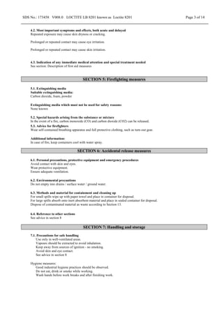 SDS No.: 173458 V008.0 LOCTITE LB 8201 known as Loctite 8201 Page 3 of 14
4.2. Most important symptoms and effects, both acute and delayed
Repeated exposure may cause skin dryness or cracking.
Prolonged or repeated contact may cause eye irritation.
Prolonged or repeated contact may cause skin irritation.
4.3. Indication of any immediate medical attention and special treatment needed
See section: Description of first aid measures
SECTION 5: Firefighting measures
5.1. Extinguishing media
Suitable extinguishing media:
Carbon dioxide, foam, powder
Extinguishing media which must not be used for safety reasons:
None known
5.2. Special hazards arising from the substance or mixture
In the event of a fire, carbon monoxide (CO) and carbon dioxide (CO2) can be released.
5.3. Advice for firefighters
Wear self-contained breathing apparatus and full protective clothing, such as turn-out gear.
Additional information:
In case of fire, keep containers cool with water spray.
SECTION 6: Accidental release measures
6.1. Personal precautions, protective equipment and emergency procedures
Avoid contact with skin and eyes.
Wear protective equipment.
Ensure adequate ventilation.
6.2. Environmental precautions
Do not empty into drains / surface water / ground water.
6.3. Methods and material for containment and cleaning up
For small spills wipe up with paper towel and place in container for disposal.
For large spills absorb onto inert absorbent material and place in sealed container for disposal.
Dispose of contaminated material as waste according to Section 13.
6.4. Reference to other sections
See advice in section 8
SECTION 7: Handling and storage
7.1. Precautions for safe handling
Use only in well-ventilated areas.
Vapours should be extracted to avoid inhalation.
Keep away from sources of ignition - no smoking.
Avoid skin and eye contact.
See advice in section 8
Hygiene measures:
Good industrial hygiene practices should be observed.
Do not eat, drink or smoke while working.
Wash hands before work breaks and after finishing work.
 