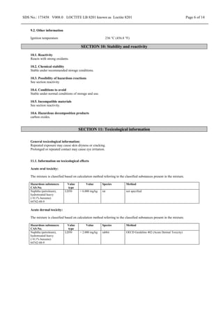 SDS No.: 173458 V008.0 LOCTITE LB 8201 known as Loctite 8201 Page 6 of 14
9.2. Other information
Ignition temperature 236 °C (456.8 °F)
SECTION 10: Stability and reactivity
10.1. Reactivity
Reacts with strong oxidants.
10.2. Chemical stability
Stable under recommended storage conditions.
10.3. Possibility of hazardous reactions
See section reactivity
10.4. Conditions to avoid
Stable under normal conditions of storage and use.
10.5. Incompatible materials
See section reactivity.
10.6. Hazardous decomposition products
carbon oxides.
SECTION 11: Toxicological information
General toxicological information:
Repeated exposure may cause skin dryness or cracking.
Prolonged or repeated contact may cause eye irritation.
11.1. Information on toxicological effects
Acute oral toxicity:
The mixture is classified based on calculation method referring to the classified substances present in the mixture.
Hazardous substances
CAS-No.
Value
type
Value Species Method
Naphtha (petroleum),
hydrotreated heavy
(<0.1% benzene)
64742-48-9
LD50 > 6.000 mg/kg rat not specified
Acute dermal toxicity:
The mixture is classified based on calculation method referring to the classified substances present in the mixture.
Hazardous substances
CAS-No.
Value
type
Value Species Method
Naphtha (petroleum),
hydrotreated heavy
(<0.1% benzene)
64742-48-9
LD50 > 2.000 mg/kg rabbit OECD Guideline 402 (Acute Dermal Toxicity)
 