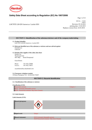 Safety Data Sheet according to Regulation (EC) No 1907/2006
Page 1 of 14
LOCTITE LB 8201 known as Loctite 8201
SDS No. : 173458
V008.0
Revision: 05.10.2018
printing date: 13.02.2019
Replaces version from: 22.03.2018
SECTION 1: Identification of the substance/mixture and of the company/undertaking
1.1. Product identifier
LOCTITE LB 8201 known as Loctite 8201
1.2. Relevant identified uses of the substance or mixture and uses advised against
Intended use:
Lubricant
1.3. Details of the supplier of the safety data sheet
Henkel Ltd
Wood Lane End
HP2 4RQ Hemel Hempstead
Great Britain
Phone: +44 1442 278000
Fax-no.: +44 1442 278071
ua-productsafety.uk@henkel.com
1.4. Emergency telephone number
24 Hours Emergency Tel: +44 (0)1442 278497
SECTION 2: Hazards identification
2.1. Classification of the substance or mixture
Classification (CLP):
Flammable aerosols Category 1
H222 Extremely flammable aerosol.
H229 Pressurised container: May burst if heated.
2.2. Label elements
Label elements (CLP):
Hazard pictogram:
Signal word: Danger
Hazard statement: H222 Extremely flammable aerosol.
H229 Pressurised container: May burst if heated.
 