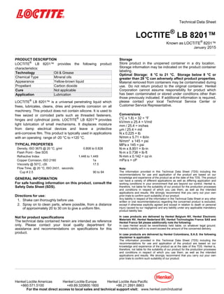 Technical Data Sheet
LOCTITE®
LB 8201™
Known as LOCTITE®
8201™
January-2015
PRODUCT DESCRIPTION
LOCTITE®
LB 8201™ provides the following product
characteristics:
Technology Oil & Grease
Chemical Type Mineral oils
Appearance Yellow-brown liquid
Propellant Carbon dioxide
Cure Not applicable
Application Lubrication
LOCTITE®
LB 8201™ is a universal penetrating liquid which
frees, lubricates, cleans, dries and prevents corrosion on all
machinery. This product does not contain silicone. It is used to
free seized or corroded parts such as threaded fasteners,
hinges and cylindrical joints. LOCTITE®
LB 8201™ provides
light lubrication of small mechanisms. It displaces moisture
from damp electrical devices and leave a protective
anti-corrosive film. This product is typically used in applications
with an operating range of -20 °C to +120 °C.
TYPICAL PROPERTIES
Density, ISO 3675 @ 20 °C, g/ml 0.808 to 0.828
Flash Point - See SDS
Refractive Index 1.446 to 1.449
Copper Corrosion, ISO 2160 1a
Viscosity @ 50°C, cSt 17.5
Flow Time, @ 20 °C, ISO 2431, seconds:
Cup # 2.5 90 to 94
GENERAL INFORMATION
For safe handling information on this product, consult the
Safety Data Sheet (SDS).
Directions for use:
1. Shake can thoroughly before use.
2. Spray on to clean parts, where possible, from a distance
of approximately 20 to 30 cm to give a uniform film.
Not for product specifications
The technical data contained herein are intended as reference
only. Please contact your local quality department for
assistance and recommendations on specifications for this
product.
Storage
Store product in the unopened container in a dry location.
Storage information may be indicated on the product container
labeling.
Optimal Storage: 8 °C to 21 °C. Storage below 8 °C or
greater than 28 °C can adversely affect product properties.
Material removed from containers may be contaminated during
use. Do not return product to the original container. Henkel
Corporation cannot assume responsibility for product which
has been contaminated or stored under conditions other than
those previously indicated. If additional information is required,
please contact your local Technical Service Center or
Customer Service Representative.
Conversions
(°C x 1.8) + 32 = °F
kV/mm x 25.4 = V/mil
mm / 25.4 = inches
µm / 25.4 = mil
N x 0.225 = lb
N/mm x 5.71 = lb/in
N/mm² x 145 = psi
MPa x 145 = psi
N·m x 8.851 = lb·in
N·m x 0.738 = lb·ft
N·mm x 0.142 = oz·in
mPa·s = cP
Note:
The information provided in this Technical Data Sheet (TDS) including the
recommendations for use and application of the product are based on our
knowledge and experience of the product as at the date of this TDS. The product
can have a variety of different applications as well as differing application and
working conditions in your environment that are beyond our control. Henkel is,
therefore, not liable for the suitability of our product for the production processes
and conditions in respect of which you use them, as well as the intended
applications and results. We strongly recommend that you carry out your own
prior trials to confirm such suitability of our product.
Any liability in respect of the information in the Technical Data Sheet or any other
written or oral recommendation(s) regarding the concerned product is excluded,
except if otherwise explicitly agreed and except in relation to death or personal
injury caused by our negligence and any liability under any applicable mandatory
product liability law.
In case products are delivered by Henkel Belgium NV, Henkel Electronic
Materials NV, Henkel Nederland BV, Henkel Technologies France SAS and
Henkel France SA please additionally note the following:
In case Henkel would be nevertheless held liable, on whatever legal ground,
Henkel’s liability will in no event exceed the amount of the concerned delivery.
In case products are delivered by Henkel Colombiana, S.A.S. the following
disclaimer is applicable:
The information provided in this Technical Data Sheet (TDS) including the
recommendations for use and application of the product are based on our
knowledge and experience of the product as at the date of this TDS. Henkel is,
therefore, not liable for the suitability of our product for the production processes
and conditions in respect of which you use them, as well as the intended
applications and results. We strongly recommend that you carry out your own
prior trials to confirm such suitability of our product.
Henkel Loctite Americas Henkel Loctite Europe Henkel Loctite Asia Pacific
+860.571.5100 +49.89.320800.1800 +86.21.2891.8863
For the most direct access to local sales and technical support visit: www.henkel.com/industrial
 