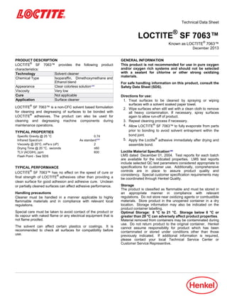 Technical Data Sheet
LOCTITE®
SF 7063™
Known as LOCTITE®
7063™
December-2013
PRODUCT DESCRIPTION
LOCTITE®
SF 7063™ provides the following product
characteristics:
Technology Solvent cleaner
Chemical Type Isoparaffin, Dimethoxymethane and
Ethanol blend
Appearance Clear colorless solutionLMS
Viscosity Very low
Cure Not applicable
Application Surface cleaner
LOCTITE®
SF 7063™ is a non-CFC solvent based formulation
for cleaning and degreasing of surfaces to be bonded with
LOCTITE®
adhesives. The product can also be used for
cleaning and degreasing machine components during
maintenance operations.
TYPICAL PROPERTIES
Specific Gravity @ 25 °C 0.74
Infrared Spectrum As standardLMS
Viscosity @ 20°C, mPa·s (cP) 2
Drying Time @ 20 °C, seconds ≤60
TLV (ACGIH), ppm 600
Flash Point - See SDS
TYPICAL PERFORMANCE
LOCTITE®
SF 7063™ has no effect on the speed of cure or
final strength of LOCTITE®
adhesives other than providing a
clean surface for good adhesion and adhesive cure. Unclean
or partially cleaned surfaces can affect adhesive performance.
Handling precautions
Cleaner must be handled in a manner applicable to highly
flammable materials and in compliance with relevant local
regulations.
Special care must be taken to avoid contact of the product or
its vapour with naked flame or any electrical equipment that is
not flame proofed.
The solvent can affect certain plastics or coatings. It is
recommended to check all surfaces for compatibility before
use.
GENERAL INFORMATION
This product is not recommended for use in pure oxygen
and/or oxygen rich systems and should not be selected
with a sealant for chlorine or other strong oxidizing
materials.
For safe handling information on this product, consult the
Safety Data Sheet (SDS).
Directions for use:
1. Treat surfaces to be cleaned by spraying or wiping
surfaces with a solvent soaked paper towel.
2. Wipe surfaces when still wet with a clean cloth to remove
all heavy contamination. If necessary, spray surfaces
again to allow run-off of product.
3. Repeat cleaning process if necessary.
4. Allow LOCTITE®
SF 7063™ to fully evaporate from parts
prior to bonding to avoid solvent entrapment within the
bond joint.
5. Apply the Loctite®
adhesive immediately after drying and
assemble bond.
Loctite Material SpecificationLMS
LMS dated December-01, 2004. Test reports for each batch
are available for the indicated properties. LMS test reports
include selected QC test parameters considered appropriate to
specifications for customer use. Additionally, comprehensive
controls are in place to assure product quality and
consistency. Special customer specification requirements may
be coordinated through Henkel Quality.
Storage
The product is classified as flammable and must be stored in
an appropriate manner in compliance with relevant
regulations. Do not store near oxidizing agents or combustible
materials. Store product in the unopened container in a dry
location. Storage information may also be indicated on the
product container labelling.
Optimal Storage: 8 °C to 21 °C. Storage below 8 °C or
greater than 28 °C can adversely affect product properties.
Material removed from containers may be contaminated during
use. Do not return product to the original container. Henkel
cannot assume responsibility for product which has been
contaminated or stored under conditions other than those
previously indicated. If additional information is required,
please contact your local Technical Service Center or
Customer Service Representive.
 