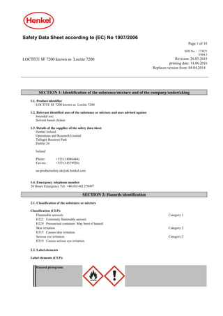 Safety Data Sheet according to (EC) No 1907/2006
Page 1 of 18
LOCTITE SF 7200 known as Loctite 7200
SDS No. : 173071
V004.3
Revision: 26.05.2015
printing date: 14.06.2016
Replaces version from: 04.04.2014
SECTION 1: Identification of the substance/mixture and of the company/undertaking
1.1. Product identifier
LOCTITE SF 7200 known as Loctite 7200
1.2. Relevant identified uses of the substance or mixture and uses advised against
Intended use:
Solvent based cleaner
1.3. Details of the supplier of the safety data sheet
Henkel Ireland
Operations and Research Limited
Tallaght Business Park
Dublin 24
Ireland
Phone: +353 (14046444)
Fax-no.: +353 (14519926)
ua-productsafety.uk@uk.henkel.com
1.4. Emergency telephone number
24 Hours Emergency Tel: +44 (0)1442 278497
SECTION 2: Hazards identification
2.1. Classification of the substance or mixture
Classification (CLP):
Flammable aerosols Category 1
H222 Extremely flammable aerosol.
H229 Pressurised container: May burst if heated.
Skin irritation Category 2
H315 Causes skin irritation.
Serious eye irritation Category 2
H319 Causes serious eye irritation.
2.2. Label elements
Label elements (CLP):
Hazard pictogram:
 