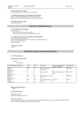 MSDS-No.: 185127
V008.1
LOCTITE SF 8040 Page 3 of 7
6.2. Environmental precautions
Do not empty into drains / surface water / ground water.
6.3. Methods and material for containment and cleaning up
Remove with liquid-absorbing material (sand, peat, sawdust).
Dispose of contaminated material as waste according to Section 13.
6.4. Reference to other sections
See advice in section 8
SECTION 7: Handling and storage
7.1. Precautions for safe handling
Hygiene measures:
Do not eat, drink or smoke while working.
Wash hands before work breaks and after finishing work.
7.2. Conditions for safe storage, including any incompatibilities
Ensure good ventilation/extraction.
Close the container carefully after use and store it at a good ventilated place.
Store in a cool, frost-free place.
Store in a dry place.
7.3. Specific end use(s)
Cleaner
SECTION 8: Exposure controls/personal protection
8.1. Control parameters
Occupational Exposure Limits
Valid for
Great Britain
Ingredient [Regulated substance] ppm mg/m3
Value type Short term exposure limit
category / Remarks
Regulatory list
Methanol
67-56-1
[METHANOL]
250 333 Short Term Exposure
Limit (STEL):
EH40 WEL
Methanol
67-56-1
[METHANOL]
Skin designation: Can be absorbed through the
skin.
EH40 WEL
Methanol
67-56-1
[METHANOL]
200 266 Time Weighted Average
(TWA):
EH40 WEL
Methanol
67-56-1
[METHANOL]
200 260 Time Weighted Average
(TWA):
Indicative ECTLV
Biological Exposure Indices:
None
8.2. Exposure controls:
Engineering controls:
Ensure good ventilation/extraction.
Respiratory protection:
In case of aerosol formation, we recommend wearing of appropriate respiratory protection equipment with ABEK P2 filter.
This recommendation should be matched to local conditions.
 