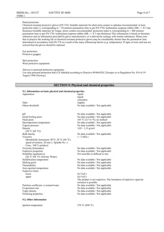 MSDS-No.: 185127
V008.1
LOCTITE SF 8040 Page 4 of 7
Hand protection:
Chemical-resistant protective gloves (EN 374). Suitable materials for short-term contact or splashes (recommended: at least
protection index 2, corresponding to > 30 minutes permeation time as per EN 374): Isobutylene-isoprene rubber (IIR; >= 0.7 mm
thickness) Suitable materials for longer, direct contact (recommended: protection index 6, corresponding to > 480 minutes
permeation time as per EN 374): Isobutylene-isoprene rubber (IIR; >= 0.7 mm thickness) This information is based on literature
references and on information provided by glove manufacturers, or is derived by analogy with similar substances. Please note
that in practice the working life of chemical-resistant protective gloves may be considerably shorter than the permeation time
determined in accordance with EN 374 as a result of the many influencing factors (e.g. temperature). If signs of wear and tear are
noticed then the gloves should be replaced.
Eye protection:
Protective goggles
Skin protection:
Wear protective equipment.
Advices to personal protection equipment:
Use only personal protection that's CE-labelled according to Directive 89/686/EEC (Europe) or to Regulation No. 819 of 19
August 1994 (Norway).
SECTION 9: Physical and chemical properties
9.1. Information on basic physical and chemical properties
Appearance liquid
liquid
colourless
Odor slightly
Odour threshold No data available / Not applicable
pH No data available / Not applicable
Initial boiling point No data available / Not applicable
Flash point 103 °C (217.4 °F); no method
Decomposition temperature No data available / Not applicable
Vapour pressure No data available / Not applicable
Density
(20 °C (68 °F))
1,03 - 1,13 g/cm3
Bulk density No data available / Not applicable
Viscosity
(Brookfield; Instrument: RVT; 20 °C (68 °F);
speed of rotation: 20 min-1; Spindle No: 1;
Conc.: 100 % product)
1 - 5 mPa.s
Viscosity (kinematic) No data available / Not applicable
Explosive properties No data available / Not applicable
Solubility (qualitative)
(20 °C (68 °F); Solvent: Water)
Not miscible or difficult to mix
Solidification temperature No data available / Not applicable
Melting point No data available / Not applicable
Flammability No data available / Not applicable
Auto-ignition temperature No data available / Not applicable
Explosive limits
lower
upper
0,9 %(V)
8,0 %(V)
The product is not explosive. The formation of explosive vapor/air
mixtures is possible.
Partition coefficient: n-octanol/water No data available / Not applicable
Evaporation rate No data available / Not applicable
Vapor density No data available / Not applicable
Oxidising properties No data available / Not applicable
9.2. Other information
Ignition temperature 370 °C (698 °F)
 