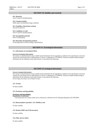 MSDS-No.: 185127
V008.1
LOCTITE SF 8040 Page 5 of 7
SECTION 10: Stability and reactivity
10.1. Reactivity
None if used for intended purpose.
10.2. Chemical stability
Stable under recommended storage conditions.
10.3. Possibility of hazardous reactions
See section reactivity
10.4. Conditions to avoid
None if used for intended purpose.
10.5. Incompatible materials
None if used properly.
10.6. Hazardous decomposition products
No decomposition if used according to specifications.
SECTION 11: Toxicological information
11.1. Information on toxicological effects
General toxicological information:
The mixture is classified based on the available hazard information for the ingredients as defined in the classification criteria for
mixtures for each hazard class or differentiation in Annex I to Regulation 1272/2008/EC. Relevant available health/ecological
information for the substances listed under Section 3 is provided in the following.
SECTION 12: Ecological information
General ecological information:
The mixture is classified based on the available hazard information for the ingredients as defined in the classification criteria for
mixtures for each hazard class or differentiation in Annex I to Regulation 1272/2008/EC. Relevant available health/ecological
information for the substances listed under Section 3 is provided in the following.
Do not empty into drains, soil or bodies of water.
12.1. Toxicity
No data available.
12.2. Persistence and degradability
Persistence and degradability:
Degradation of surfactants
The product does not contain surface-active substances as defined in the EU Detergent Regulation (EC/648/2004).
12.3. Bioaccumulative potential / 12.4. Mobility in soil
No data available.
12.5. Results of PBT and vPvB assessment
No data available.
12.6. Other adverse effects
No data available.
 