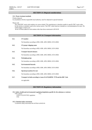 MSDS-No.: 185127
V008.1
LOCTITE SF 8040 Page 6 of 7
SECTION 13: Disposal considerations
13.1. Waste treatment methods
Product disposal:
In consultation with the responsible local authority, must be subjected to special treatment.
Waste code
The valid EWC waste code numbers are source-related. The manufacturer is therefore unable to specify EWC waste codes
for the articles or products used in the various sectors. The EWC codes listed are intended as a recommendation for users. We
will be happy to advise you.
08 04 10 Waste adhesives and sealants other than those mentioned in 08 04 09.
SECTION 14: Transport information
14.1. UN number
Not hazardous according to RID, ADR, ADN, IMDG, IATA-DGR.
14.2. UN proper shipping name
Not hazardous according to RID, ADR, ADN, IMDG, IATA-DGR.
14.3. Transport hazard class(es)
Not hazardous according to RID, ADR, ADN, IMDG, IATA-DGR.
14.4. Packaging group
Not hazardous according to RID, ADR, ADN, IMDG, IATA-DGR.
14.5. Environmental hazards
Not hazardous according to RID, ADR, ADN, IMDG, IATA-DGR.
14.6. Special precautions for user
Not hazardous according to RID, ADR, ADN, IMDG, IATA-DGR.
14.7. Transport in bulk according to Annex II of MARPOL 73/78 and the IBC Code
not applicable
SECTION 15: Regulatory information
15.1. Safety, health and environmental regulations/legislation specific for the substance or mixture
VOC content
(VOCV 814.018 VOC regulation
CH)
0 %
15.2. Chemical safety assessment
A chemical safety assessment has not been carried out.
 