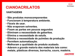 • São produtos monocomponentes
• Funcionam à temperatura ambiente.
• Fáceis de usar.
• Não evaporam solventes.
• Fixam as partes em poucos segundos
• Eliminam a necessidade de gabaritos.
• Elimina a necessidade de estufa.
• Elimina a necessidade de pulmões da produção
• Permitem automatização.
• Melhoram a qualidade do produto acabado.
• Aderem a grande maioria dos materiais tais como:
metais, plásticos diversos, borracha, couro, madeira.
VANTAGENS
CIANOACRILATOS
 