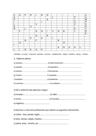 C A P R I N O C
A L P A
P A L M
I I U P
L V V E
A U I S
R L A T
F O N I V O B L R
E
O R
E E I
N F N
G O
I
A N U A L
L I R E U P
CAPRINO – FLUVIAL – CAPILAR – BOVINO – PLUVIAL – CAMPESTRE – IGNEO – FERINO – ANUAL – PUERIL.
3_ Adjetivos pátrios:
a) acreano.....................................................b) belo-horizontino.........................................
c) paulista.....................................................d) paulistano................................................
e) carioca.....................................................f) fluminense................................................
g) mineiro....................................................h) capixaba...................................................
i) brasileiro...................................................j) brasíliense...................................................
k) Lavrense......................................................m) curitibano.............................................
4) Dê o antônimo das palavras a seguir:
a) honesto...................................................b) hábil.....................................................
c) honra......................................................d) humano..................................................
e) higiênico.................................................
5) Escreva o nome dos profissionais que utilizam os seguintes instrumentos:
a) colher , faca, panela, fogão.......................................................
b) bola, camisa, calção, chuteira....................................................
c) pedra, areia , cimento, pá.........................................................
 