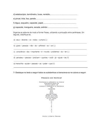 d) estetoscópio, termômetro, luvas, remédio.....................................................
e) pincel, tinta, lixa, parede..............................................................................
f) régua, esquadro, capacete, papel................................................................
g) capacete, mangueira, escada, extintor...........................................................
7- Destaque no texto a seguir todos os substantivos e transcreva-os na coluna a seguir:
 