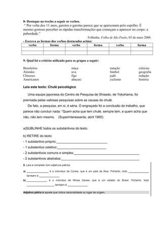 8- Destaque no trecho a seguir os verbos.
“ Por volta dos 11 anos, garotos e garotas parece que se apaixonam pelo espelho. É
mesmo gostoso perceber as rápidas transformações que começam a aparecer no corpo: a
puberdade.”
Folhinha. Folha de São Paulo, 03 de maio 2008.
- Escreva as formas dos verbos destacados acima:
verbo forma verbo forma verbo forma
9- Qual foi o critério utilizado para os grupos a seguir:
Brasileiros maça natação ciências
Alemães uva futebol geografia
Chineses figo judô redação
Americanos abacaxi ciclismo história
Leia este texto: Chulé psicológico
Uma equipe japonesa do Centro de Pesquisa de Shisedo, de Yokohama, foi
premiada pelas valiosas pesquisas sobre as causas do chulé.
De fato, a pesquisa, em si, é séria. O engraçado foi a conclusão do trabalho, que
parece não concluir nada: “Quem acha que tem chulé, sempre tem, e quem acha que
não, não tem mesmo. (Superinteressante, abril 1995)
a)SUBLINHE todos os substantivos do texto.
b) RETIRE do texto:
- 1 substantivo próprio:____________________________
- 1 substantivo coletivo:___________________________
- 2 substantivos comuns e simples:____________________________________
- 2 substantivos abstratos:___________________________________________
 