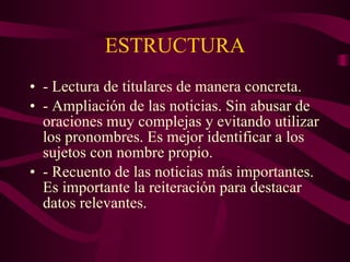 ESTRUCTURA - Lectura de titulares de manera concreta. - Ampliación de las noticias. Sin abusar de oraciones muy complejas y evitando utilizar los pronombres. Es mejor identificar a los sujetos con nombre propio. - Recuento de las noticias más importantes. Es importante la reiteración para destacar datos relevantes. 