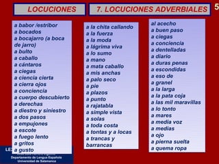 LOCUCIONES                  7. LOCUCIONES ADVERBIALES 5

   a babor /estribor                                      al acecho
                                    a la chita callando
   a bocados                                              a buen paso
                                    a la fuerza           a ciegas
   a bocajarro (a boca              a la moda
   de jarro)                                              a conciencia
                                    a lágrima viva
   a bulto                                                a dentelladas
                                    a lo sumo             a diario
   a caballo                        a mano
   a cántaros                                             a duras penas
                                    a mata caballo        a escondidas
   a ciegas                         a mis anchas
   a ciencia cierta                                       a eso de
                                    a palo seco
   a cierra ojos                                          a granel
                                    a pie                 a la larga
   a conciencia                     a plazos
   a cuerpo descubierto                                   a la pata coja
                                    a punto               a las mil maravillas
   a derechas                       a rajatabla
   a diestro y siniestro                                  a lo tonto
                                    a simple vista
   a dos pasos                                            a mares
                                    a solas               a media voz
   a empujones                      a toda costa
   a escote                                               a medias
                                    a tontas y a locas    a ojo
   a fuego lento                    a trancas y
   a gritos                                               a pierna suelta
                                    barrancas
   a gusto
LEXICOGRAFÍA Y SEMÁNTICA                                  a quema ropa
     José Luis Herrero Ingelmo
  Departamento de Lengua Española
      Universidad de Salamanca
 