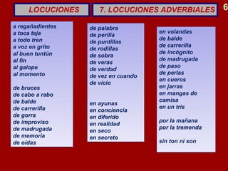 LOCUCIONES      7. LOCUCIONES ADVERBIALES         6

a regañadientes   de palabra
a toca teja                          en volandas
                  de perilla
a todo tren                          de balde
                  de puntillas
a voz en grito    de rodillas        de carrerilla
al buen tuntún                       de incógnito
                  de sobra
al fin            de veras           de madrugada
al galope                            de paso
                  de verdad
al momento                           de perlas
                  de vez en cuando
                  de vicio           en cueros
de bruces                            en jarras
de cabo a rabo                       en mangas de
de balde                             camisa
                  en ayunas
de carrerilla                        en un tris
                  en conciencia
de gorra          en diferido
de improviso                         por la mañana
                  en realidad
de madrugada      en seco            por la tremenda
de memoria        en secreto
de oídas                             sin ton ni son
 