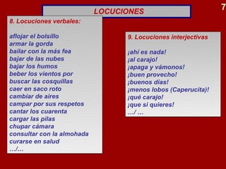LOCUCIONES
                                                                7
8. Locuciones verbales:

aflojar el bolsillo               9. Locuciones interjectivas
armar la gorda
bailar con la más fea             ¡ahí es nada!
bajar de las nubes                ¡al carajo!
bajar los humos                   ¡apaga y vámonos!
beber los vientos por             ¡buen provecho!
buscar las cosquillas             ¡buenos días!
caer en saco roto                 ¡menos lobos (Caperucita)!
cambiar de aires                  ¡qué carajo!
campar por sus respetos           ¡que si quieres!
cantar los cuarenta               …/ …
cargar las pilas
chupar cámara
consultar con la almohada
curarse en salud
…/…
 