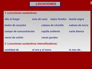 LOCUCIONES                                 3

1. Locuciones sustantivas:

alto el fuego         ama de casa    bajos fondos bestia negra

botón de muestra             cabeza de chorlito   cabeza de turco

campo de concentración       capilla ardiente     carta blanca

carne de cañón               vacas gordas

2. Locuciones sustantivas intensificadoras:

cantidad de           el oro y el moro            la mar de...
 