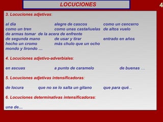 LOCUCIONES                                4
3. Locuciones adjetivas:

al día                  alegre de cascos         como un cencerro
como un tren            como unas castañuelas    de altos vuelo
de armas tomar de la acera de enfrente
de segunda mano         de usar y tirar          entrado en años
hecho un cromo          más chulo que un ocho
mondo y lirondo …

4. Locuciones adjetivo-adverbiales:

en ascuas                  a punto de caramelo           de buenas …

5. Locuciones adjetivas intensificadoras:

de locura       que no se lo salta un gitano     que para qué...

6. Locuciones determinativas intensificadoras:

una de…
 