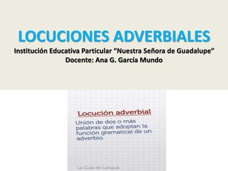 LOCUCIONES ADVERBIALES 
Institución Educativa Particular “Nuestra Señora de Guadalupe” 
Docente: Ana G. García Mundo 
 