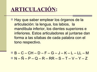 ARTICULACIÓN:
 Hay que saber emplear los órganos de la
  articulación: la lengua, los labios, la
  mandíbula inferior, los dientes superiores e
  inferiores. Estos articuladores al juntarse dan
  forma a las sílabas de cada palabra con el
  tono respectivo.

 B – C – CH – D – F – G – J – K – L – LL – M
 N – Ñ – P – Q – R – RR – S – T – V – Y – Z
 