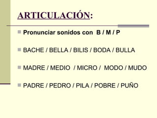 ARTICULACIÓN:
 Pronunciar sonidos con B / M / P


 BACHE / BELLA / BILIS / BODA / BULLA


 MADRE / MEDIO / MICRO / MODO / MUDO


 PADRE / PEDRO / PILA / POBRE / PUÑO
 