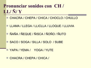 Pronunciar sonidos con CH /
LL/ Ñ/ Y
  CHACRA / CHEPA / CHICA / CHOCLO / CHULLO

  LLAMA / LLEGA / LLICLLA / LLOQUE / LLUVIA

  ÑAÑA / ÑEQUE / ÑISCA / ÑOÑO / ÑUTO

  SACO / SOGA / SILLA / SOLO / SUBE

  YAPA / YEMA /   YOGA / YUTE

  CHACRA / CHEPA / CHICA /
 