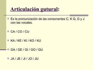 Articulación gutural:
 Es la pronunciación de las consonantes C, K Q, G y J
  con las vocales.

 CA / CO / CU


 KA / KE / KI / KO / KU


 GA / GE / GI / GO / GU


 JA / JE / JI / JO / JU
 