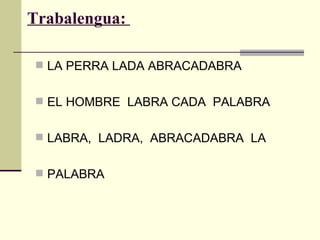 Trabalengua:

 LA PERRA LADA ABRACADABRA


 EL HOMBRE LABRA CADA PALABRA


 LABRA, LADRA, ABRACADABRA LA


 PALABRA
 