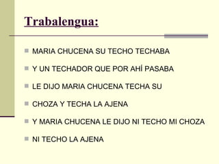 Trabalengua:

 MARIA CHUCENA SU TECHO TECHABA

 Y UN TECHADOR QUE POR AHÍ PASABA

 LE DIJO MARIA CHUCENA TECHA SU

 CHOZA Y TECHA LA AJENA

 Y MARIA CHUCENA LE DIJO NI TECHO MI CHOZA

 NI TECHO LA AJENA
 