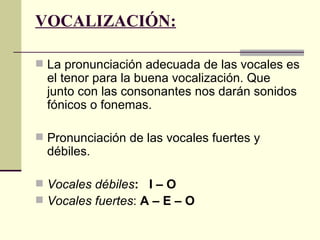 VOCALIZACIÓN:

 La pronunciación adecuada de las vocales es
  el tenor para la buena vocalización. Que
  junto con las consonantes nos darán sonidos
  fónicos o fonemas.

 Pronunciación de las vocales fuertes y
  débiles.

 Vocales débiles: I – O
 Vocales fuertes: A – E – O
 